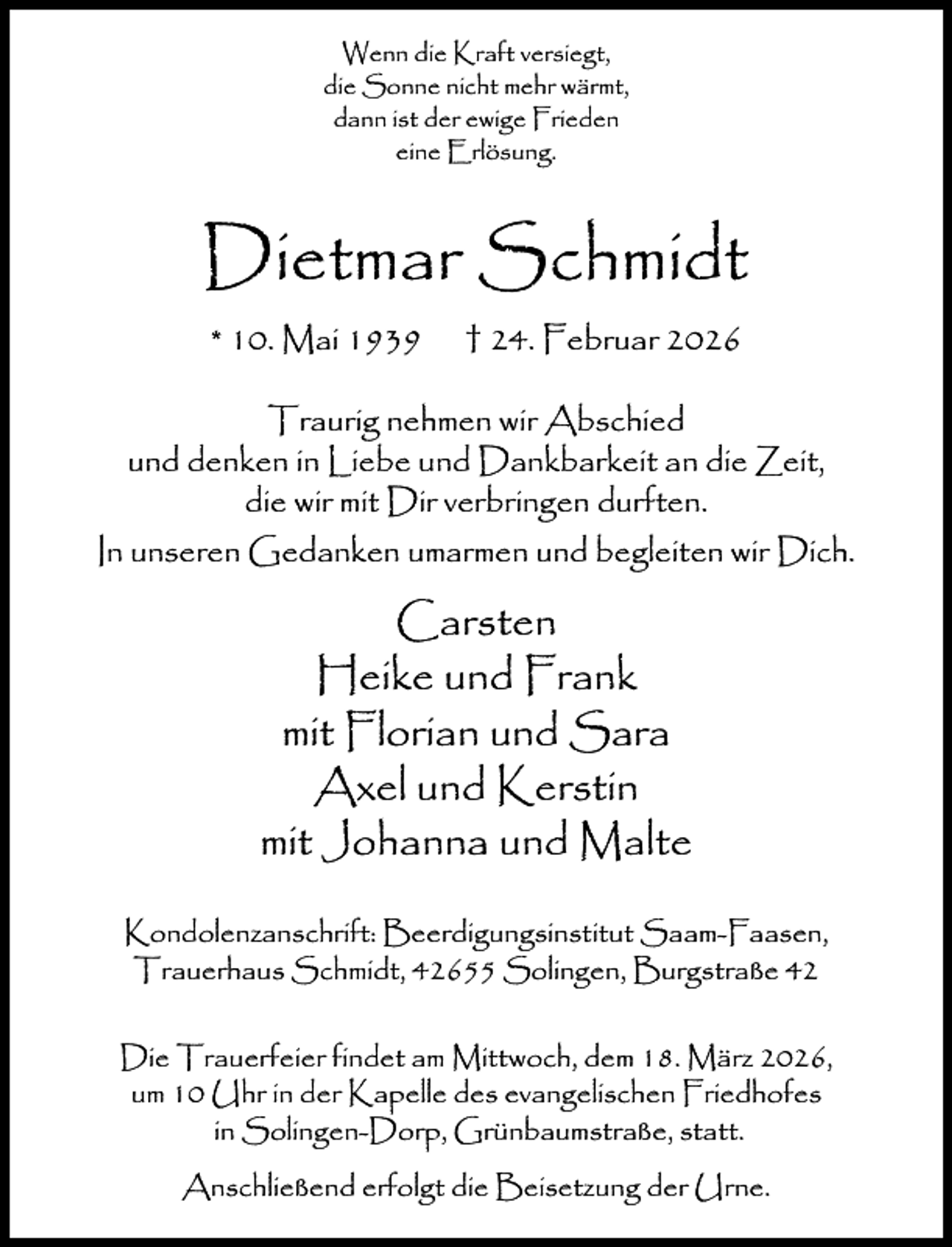 <p>Wenn die Kraft versiegt,<br />die Sonne nicht mehr wärmt,<br />dann ist der ewige Frieden<br />eine Erlösung.</p><p>Dietmar Schmidt<br />* 10. Mai 1939</p><p>† 24. Februar 2026</p><p>Traurig nehmen wir Abschied<br />und denken in Liebe und Dankbarkeit an die Zeit,<br />die wir mit Dir verbringen durften.<br />In unseren Gedanken umarmen und begleiten wir Dich.</p><p>Carsten<br />Heike und Frank<br />mit Florian und Sara<br />Axel und Kerstin<br />mit Johanna und Malte<br />Kondolenzanschrift: Beerdigungsinstitut Saam-Faasen,<br />Trauerhaus Schmidt, 42655 Solingen, Burgstraße 42<br />Die Trauerfeier findet am Mittwoch, dem 18. März 2026,<br />um 10 Uhr in der Kapelle des evangelischen Friedhofes<br />in Solingen-Dorp, Grünbaumstraße, statt.<br />Anschließend erfolgt die Beisetzung der Urne.</p>