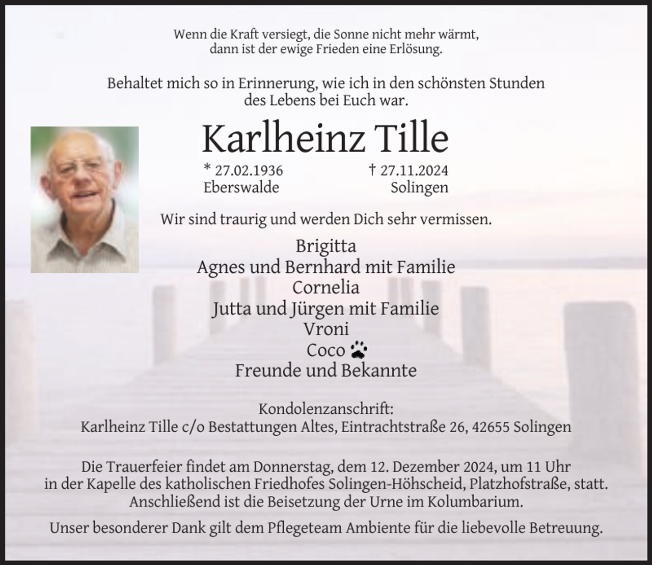 <p>Wenn die Kraft versiegt, die Sonne nicht mehr wärmt,<br />dann ist der ewige Frieden eine Erlösung.</p><p>Behaltet mich so in Erinnerung, wie ich in den schönsten Stunden<br />des Lebens bei Euch war.</p><p>Karlheinz Tille<br />* 27.02.1936<br />Eberswalde</p><p>† 27.11.2024<br />Solingen</p><p>Wir sind traurig und werden Dich sehr vermissen.</p><p>Brigitta<br />Agnes und Bernhard mit Familie<br />Cornelia<br />Jutta und Jürgen mit Familie<br />Vroni<br />Coco<br />Freunde und Bekannte<br />Kondolenzanschrift:<br />Karlheinz Tille c/o Bestattungen Altes, Eintrachtstraße 26, 42655 Solingen<br />Die Trauerfeier findet am Donnerstag, dem 12. Dezember 2024, um 11 Uhr<br />in der Kapelle des katholischen Friedhofes Solingen-Höhscheid, Platzhofstraße, statt.<br />Anschließend ist die Beisetzung der Urne im Kolumbarium.<br />Unser besonderer Dank gilt dem Pflegeteam Ambiente für die liebevolle Betreuung.</p>
