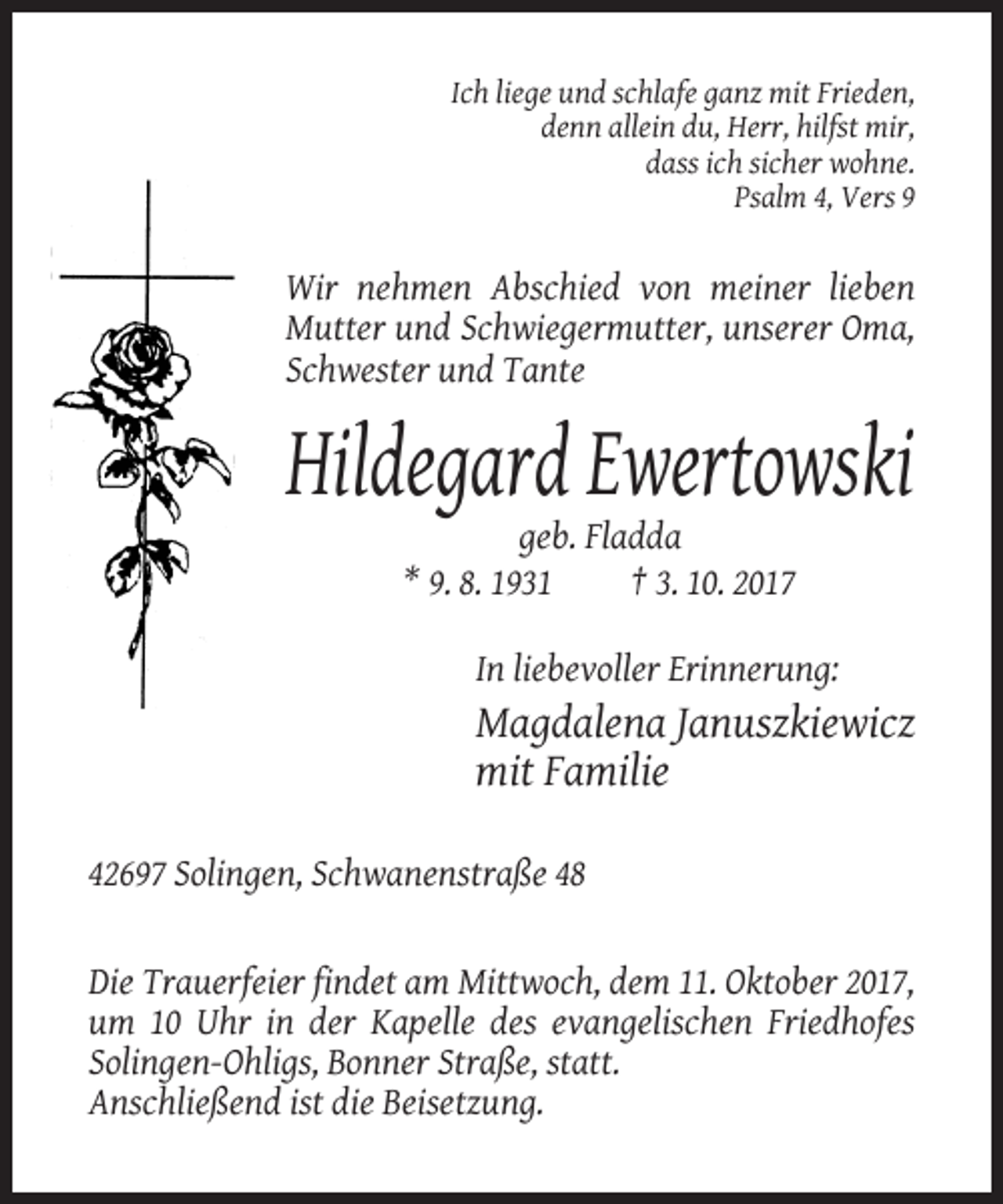 <p>Ich liege und schlafe ganz mit Frieden,<br />denn allein du, Herr, hilfst mir,<br />dass ich sicher wohne.<br />Psalm 4, Vers 9</p><p>Wir nehmen Abschied von meiner lieben<br />Mutter und Schwiegermutter, unserer Oma,<br />Schwester und Tante</p><p>Hildegard Ewertowski<br />geb. Fladda<br />* 9. 8. 1931<br />† 3. 10. 2017<br />In liebevoller Erinnerung:</p><p>Magdalena Januszkiewicz<br />mit Familie<br />42697 Solingen, Schwanenstraße 48</p><p>Die Trauerfeier findet am Mittwoch, dem 11. Oktober 2017,<br />um 10 Uhr in der Kapelle des evangelischen Friedhofes<br />Solingen-Ohligs, Bonner Straße, statt.<br />Anschließend ist die Beisetzung.</p>