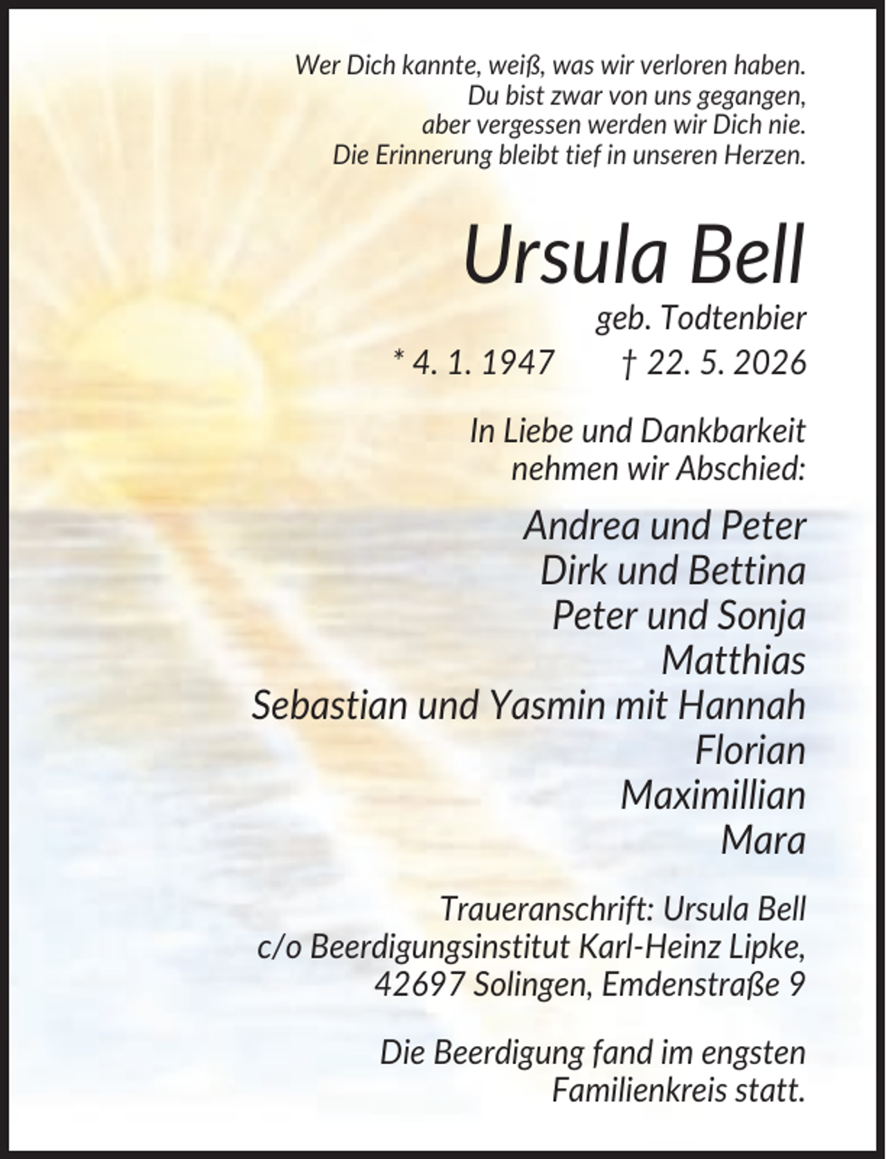 <p>Wer Dich kannte, weiß, was wir verloren haben.<br />Du bist zwar von uns gegangen,<br />aber vergessen werden wir Dich nie.<br />Die Erinnerung bleibt tief in unseren Herzen.</p><p>Ursula Bell<br />* 4. 1. 1947</p><p>geb. Todtenbier<br />† 22. 5. 2026</p><p>In Liebe und Dankbarkeit<br />nehmen wir Abschied:</p><p>Andrea und Peter<br />Dirk und Bettina<br />Peter und Sonja<br />Matthias<br />Sebastian und Yasmin mit Hannah<br />Florian<br />Maximillian<br />Mara<br />Traueranschrift: Ursula Bell<br />c/o Beerdigungsinstitut Karl-Heinz Lipke,<br />42697 Solingen, Emdenstraße 9<br />Die Beerdigung fand im engsten<br />Familienkreis statt.</p>
