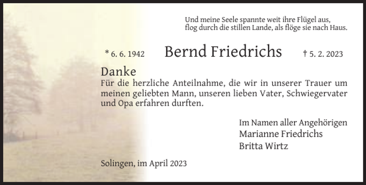 <p>Und meine Seele spannte weit ihre Flügel aus,<br />flog durch die stillen Lande, als flöge sie nach Haus.</p><p>* 6. 6. 1942</p><p>Bernd Friedrichs</p><p>† 5. 2. 2023</p><p>Danke<br />Für die herzliche Anteilnahme, die wir in unserer Trauer um<br />meinen geliebten Mann, unseren lieben Vater, Schwiegervater<br />und Opa erfahren durften.<br />Im Namen aller Angehörigen</p><p>Marianne Friedrichs<br />Britta Wirtz<br />Solingen, im April 2023</p>