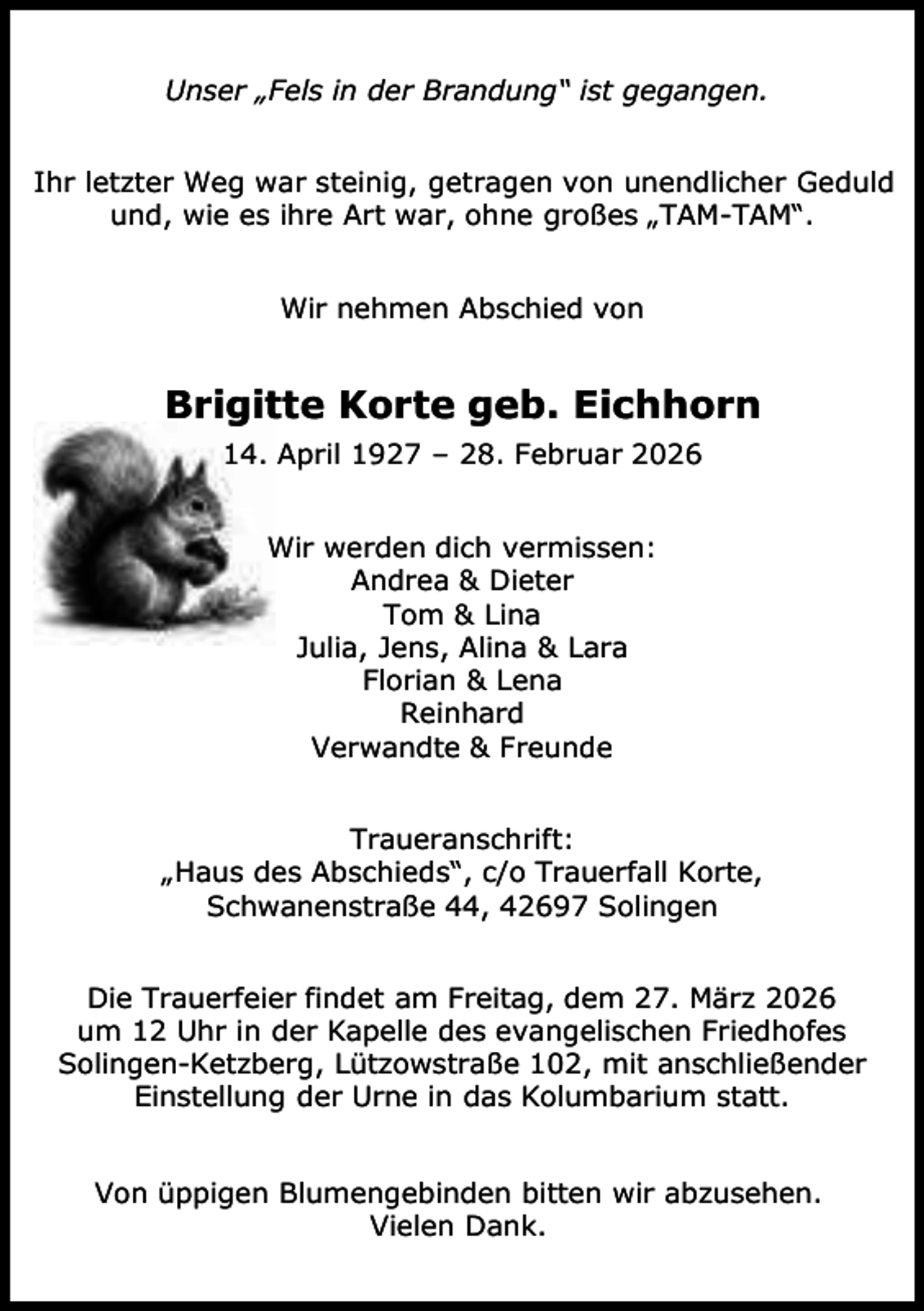 <p>Unser „Fels in der Brandung“ ist gegangen.<br />Ihr letzter Weg war steinig, getragen von unendlicher Geduld<br />und, wie es ihre Art war, ohne großes „TAM-TAM“.<br />Wir nehmen Abschied von</p><p>Brigitte Korte geb. Eichhorn<br />14. April 1927 – 28. Februar 2026<br />Wir werden dich vermissen:<br />Andrea &amp; Dieter<br />Tom &amp; Lina<br />Julia, Jens, Alina &amp; Lara<br />Florian &amp; Lena<br />Reinhard<br />Verwandte &amp; Freunde<br />Traueranschrift:<br />„Haus des Abschieds“, c/o Trauerfall Korte,<br />Schwanenstraße 44, 42697 Solingen<br />Die Trauerfeier findet am Freitag, dem 27. März 2026<br />um 12 Uhr in der Kapelle des evangelischen Friedhofes<br />Solingen-Ketzberg, Lützowstraße 102, mit anschließender<br />Einstellung der Urne in das Kolumbarium statt.<br />Von üppigen Blumengebinden bitten wir abzusehen.<br />Vielen Dank.</p>