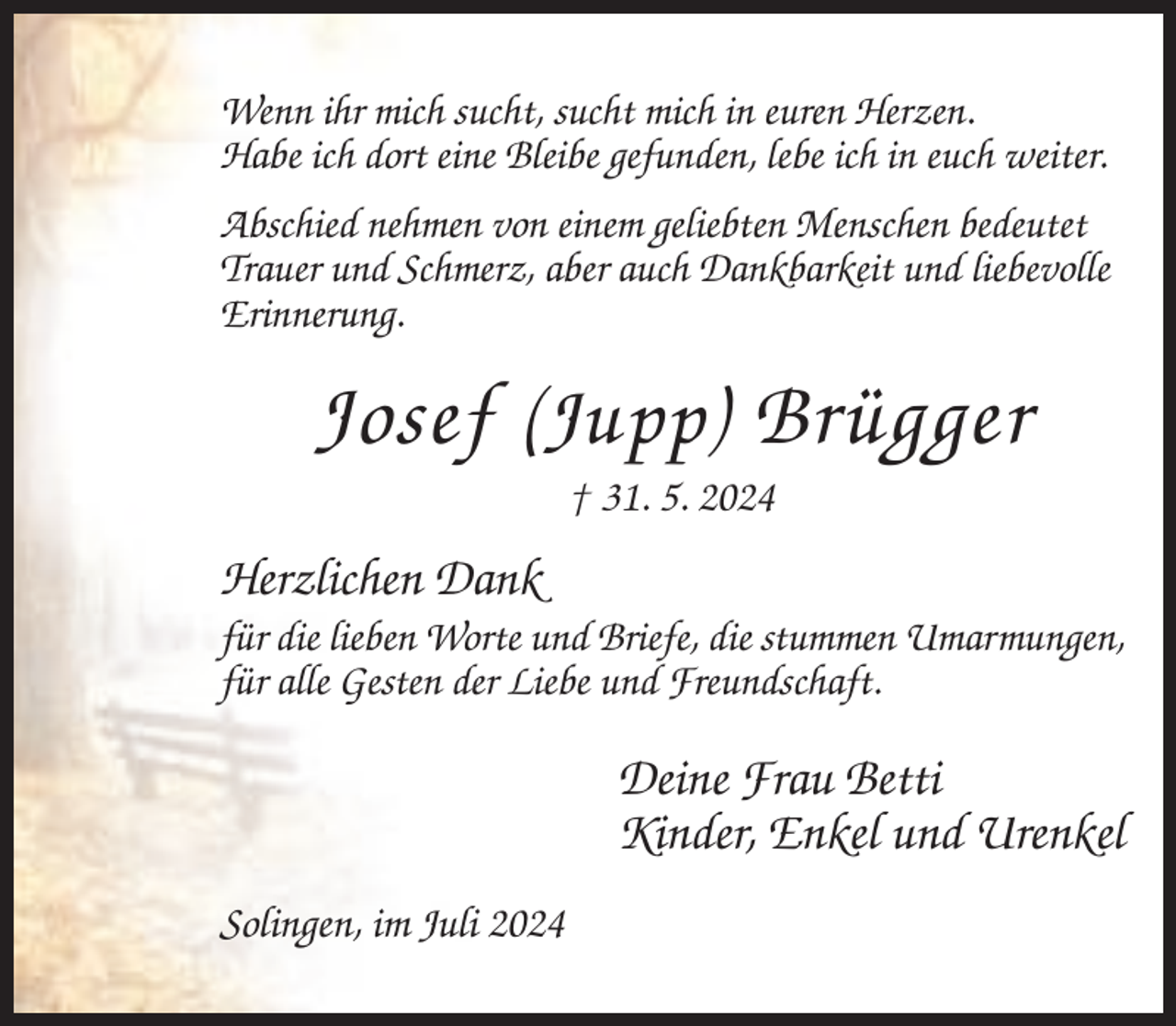 <p>Wenn ihr mich sucht, sucht mich in euren Herzen.<br />Habe ich dort eine Bleibe gefunden, lebe ich in euch weiter.<br />Abschied nehmen von einem geliebten Menschen bedeutet<br />Trauer und Schmerz, aber auch Dankbarkeit und liebevolle<br />Erinnerung.</p><p>Josef (Jupp) Brügger<br />† 31. 5. 2024</p><p>Herzlichen Dank<br />für die lieben Worte und Briefe, die stummen Umarmungen,<br />für alle Gesten der Liebe und Freundschaft.</p><p>Deine Frau Betti<br />Kinder, Enkel und Urenkel<br />Solingen, im Juli 2024</p>