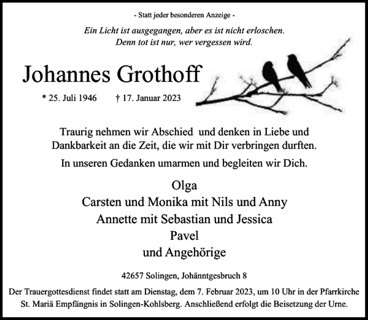 <p>- Statt jeder besonderen Anzeige -</p><p>Ein Licht ist ausgegangen, aber es ist nicht erloschen.<br />Denn tot ist nur, wer vergessen wird.</p><p>Johannes Grothoff<br />* 25. Juli 1946</p><p>† 17. Januar 2023</p><p>Traurig nehmen wir Abschied und denken in Liebe und<br />Dankbarkeit an die Zeit, die wir mit Dir verbringen durften.<br />In unseren Gedanken umarmen und begleiten wir Dich.</p><p>Olga<br />Carsten und Monika mit Nils und Anny<br />Annette mit Sebastian und Jessica<br />Pavel<br />und Angehörige<br />42657 Solingen, Johänntgesbruch 8<br />Der Trauergottesdienst findet statt am Dienstag, dem 7. Februar 2023, um 10 Uhr in der Pfarrkirche<br />St. Mariä Empfängnis in Solingen-Kohlsberg. Anschließend erfolgt die Beisetzung der Urne.</p>