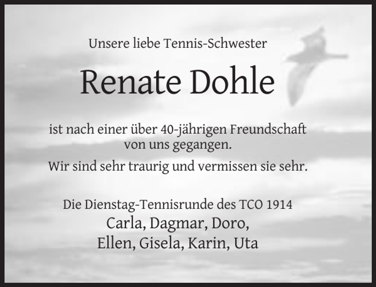<p>Unsere liebe Tennis-Schwester</p><p>Renate Dohle<br />ist nach einer über 40-jährigen Freundschaft<br />von uns gegangen.<br />Wir sind sehr traurig und vermissen sie sehr.<br />Die Dienstag-Tennisrunde des TCO 1914</p><p>Carla, Dagmar, Doro,<br />Ellen, Gisela, Karin, Uta</p>