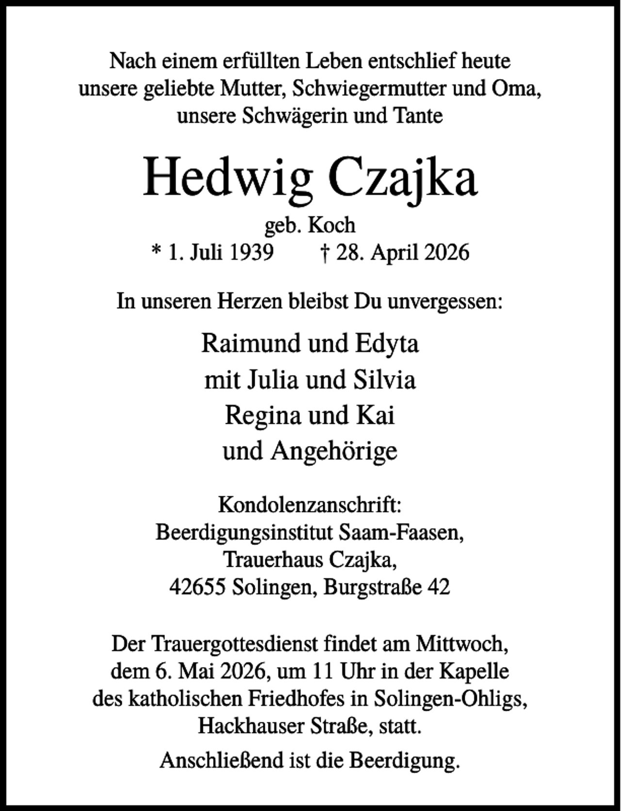 <p>Nach einem erfüllten Leben entschlief heute<br />unsere geliebte Mutter, Schwiegermutter und Oma,<br />unsere Schwägerin und Tante</p><p>Hedwig Czajka<br />geb. Koch<br />* 1. Juli 1939<br />† 28. April 2026<br />In unseren Herzen bleibst Du unvergessen:</p><p>Raimund und Edyta<br />mit Julia und Silvia<br />Regina und Kai<br />und Angehörige<br />Kondolenzanschrift:<br />Beerdigungsinstitut Saam-Faasen,<br />Trauerhaus Czajka,<br />42655 Solingen, Burgstraße 42<br />Der Trauergottesdienst findet am Mittwoch,<br />dem 6. Mai 2026, um 11 Uhr in der Kapelle<br />des katholischen Friedhofes in Solingen-Ohligs,<br />Hackhauser Straße, statt.<br />Anschließend ist die Beerdigung.</p>