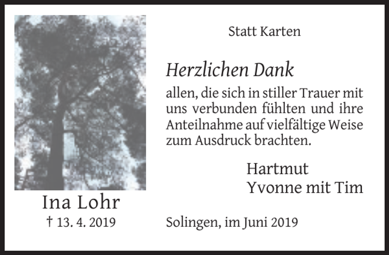 <p>Statt Karten</p><p>Herzlichen Dank<br />allen, die sich in stiller Trauer mit<br />uns verbunden fühlten und ihre<br />Anteilnahme auf vielfältige Weise<br />zum Ausdruck brachten.</p><p>Hartmut<br />Yvonne mit Tim</p><p>Ina Lohr<br />† 13. 4. 2019</p><p>Solingen, im Juni 2019</p>