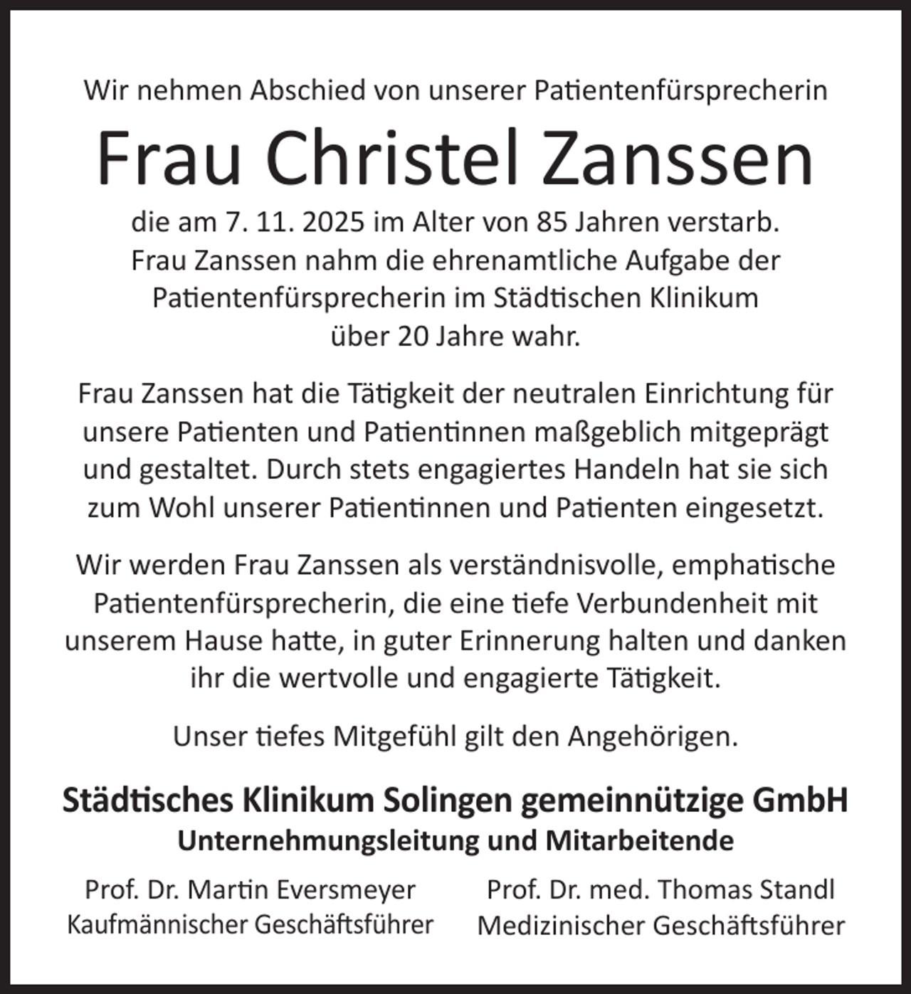 <p>Wir nehmen Abschied von unserer Patientenfürsprecherin</p>
<p>Frau Christel Zanssen<br />die am 7. 11. 2025 im Alter von 85 Jahren verstarb.<br />Frau Zanssen nahm die ehrenamtliche Aufgabe der<br />Patientenfürsprecherin im Städtischen Klinikum<br />über 20 Jahre wahr.</p>
<p>Frau Zanssen hat die Tätigkeit der neutralen Einrichtung für<br />unsere Patienten und Patientinnen maßgeblich mitgeprägt<br />und gestaltet. Durch stets engagiertes Handeln hat sie sich<br />zum Wohl unserer Patientinnen und Patienten eingesetzt.<br />Wir werden Frau Zanssen als verständnisvolle, emphatische<br />Patientenfürsprecherin, die eine tiefe Verbundenheit mit<br />unserem Hause hatte, in guter Erinnerung halten und danken<br />ihr die wertvolle und engagierte Tätigkeit.<br />Unser tiefes Mitgefühl gilt den Angehörigen.</p>
<p>Städtisches Klinikum Solingen gemeinnützige GmbH<br />Unternehmungsleitung und Mitarbeitende</p>
<p>Prof. Dr. Martin Eversmeyer<br />Kaufmännischer Geschäftsführer</p>
<p>Prof. Dr. med. Thomas Standl<br />Medizinischer Geschäftsführer</p>