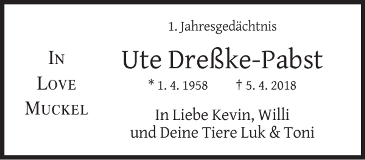 <p>1. Jahresgedächtnis</p><p>In<br />Love<br />Muckel</p><p>Ute Dreßke-Pabst<br />* 1. 4. 1958</p><p>† 5. 4. 2018</p><p>In Liebe Kevin, Willi<br />und Deine Tiere Luk &amp; Toni</p>