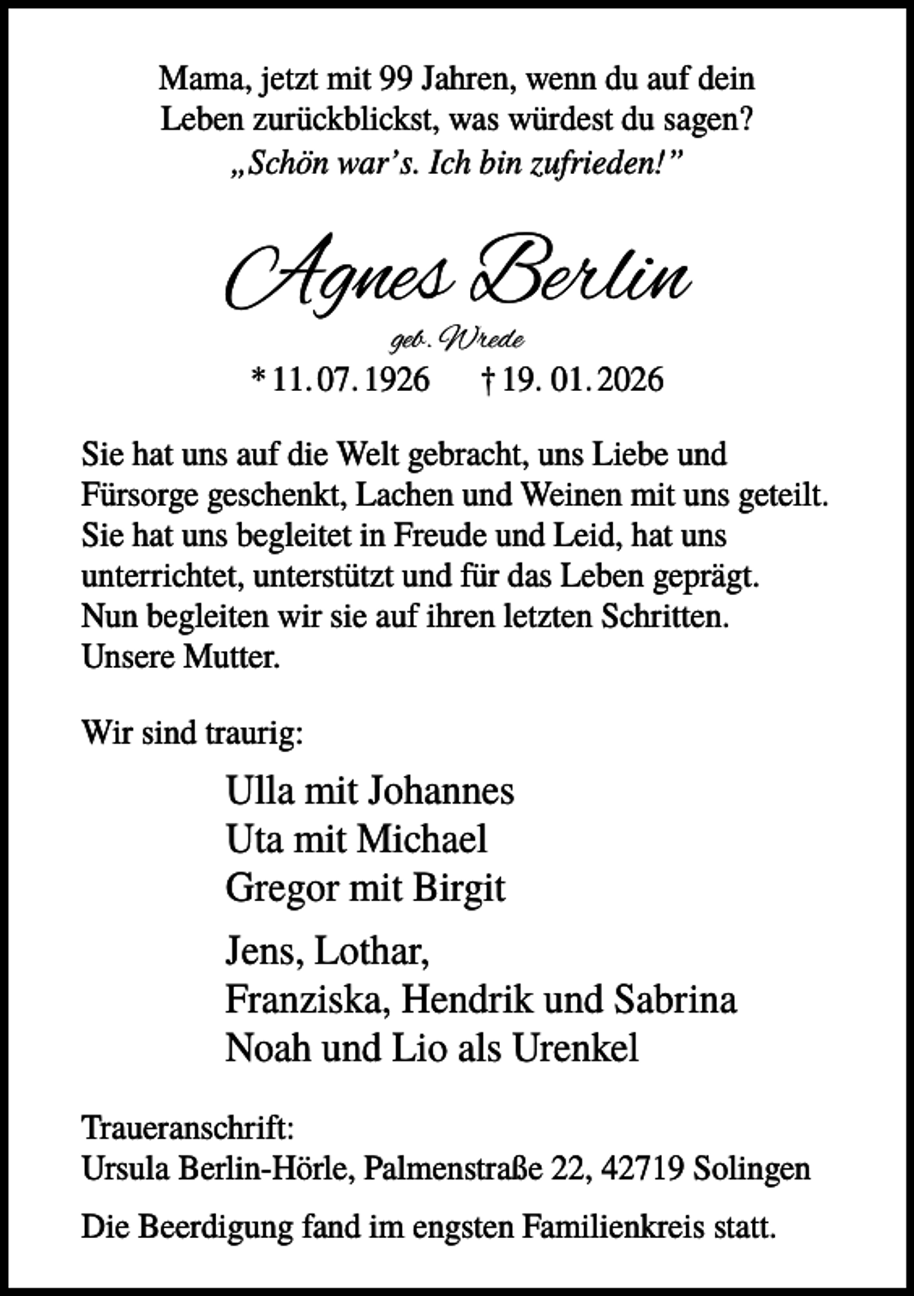 <p>Mama, jetzt mit 99 Jahren, wenn du auf dein<br />Leben zurückblickst, was würdest du sagen?<br />„Schön war’s. Ich bin zufrieden!”</p><p>Agnes Berlin<br />geb. Wrede<br />* 11. 07. 1926 † 19. 01. 2026</p><p>Sie hat uns auf die Welt gebracht, uns Liebe und<br />Fürsorge geschenkt, Lachen und Weinen mit uns geteilt.<br />Sie hat uns begleitet in Freude und Leid, hat uns<br />unterrichtet, unterstützt und für das Leben geprägt.<br />Nun begleiten wir sie auf ihren letzten Schritten.<br />Unsere Mutter.<br />Wir sind traurig:</p><p>Ulla mit Johannes<br />Uta mit Michael<br />Gregor mit Birgit<br />Jens, Lothar,<br />Franziska, Hendrik und Sabrina<br />Noah und Lio als Urenkel<br />Traueranschrift:<br />Ursula Berlin-Hörle, Palmenstraße 22, 42719 Solingen<br />Die Beerdigung fand im engsten Familienkreis statt.</p>
