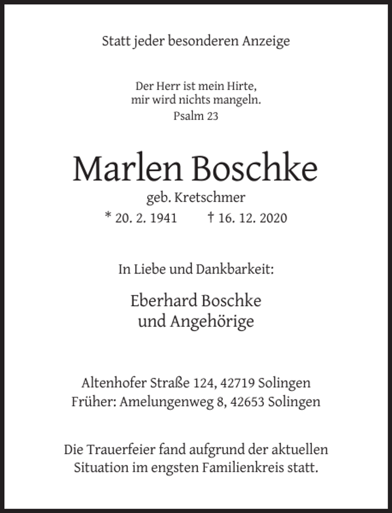 <p>Statt jeder besonderen Anzeige</p><p>Der Herr ist mein Hirte,<br />mir wird nichts mangeln.<br />Psalm 23</p><p>Marlen Boschke<br />geb. Kretschmer<br />* 20. 2. 1941<br />† 16. 12. 2020</p><p>In Liebe und Dankbarkeit:</p><p>Eberhard Boschke<br />und Angehörige</p><p>Altenhofer Straße 124, 42719 Solingen<br />Früher: Amelungenweg 8, 42653 Solingen</p><p>Die Trauerfeier fand aufgrund der aktuellen<br />Situation im engsten Familienkreis statt.</p>