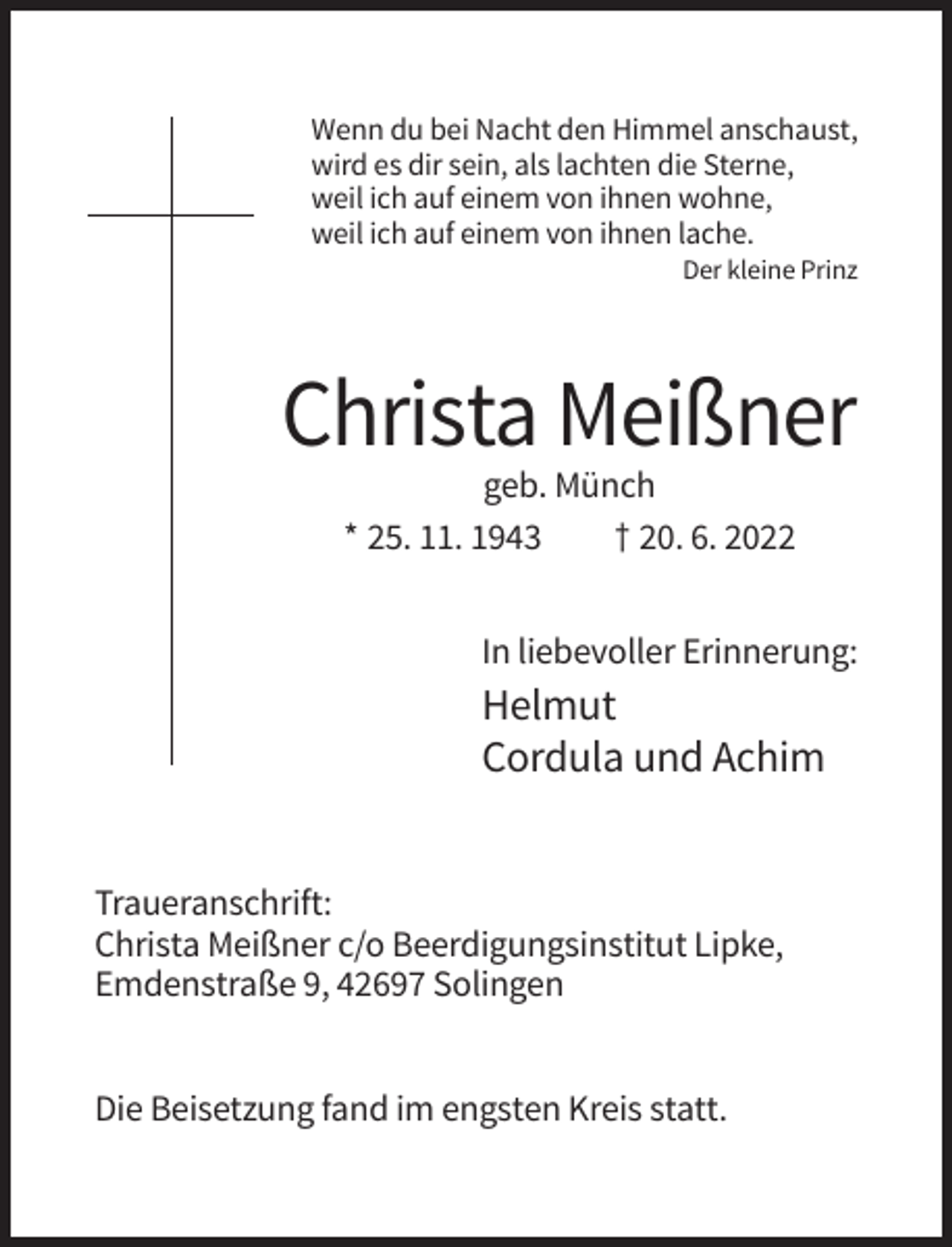 <p>Wenn du bei Nacht den Himmel anschaust,<br />wird es dir sein, als lachten die Sterne,<br />weil ich auf einem von ihnen wohne,<br />weil ich auf einem von ihnen lache.<br />Der kleine Prinz</p><p>Christa Meißner<br />geb. Münch<br />* 25. 11. 1943<br />† 20. 6. 2022<br />In liebevoller Erinnerung:</p><p>Helmut<br />Cordula und Achim<br />Traueranschrift:<br />Christa Meißner c/o Beerdigungsinstitut Lipke,<br />Emdenstraße 9, 42697 Solingen<br />Die Beisetzung fand im engsten Kreis statt.</p>