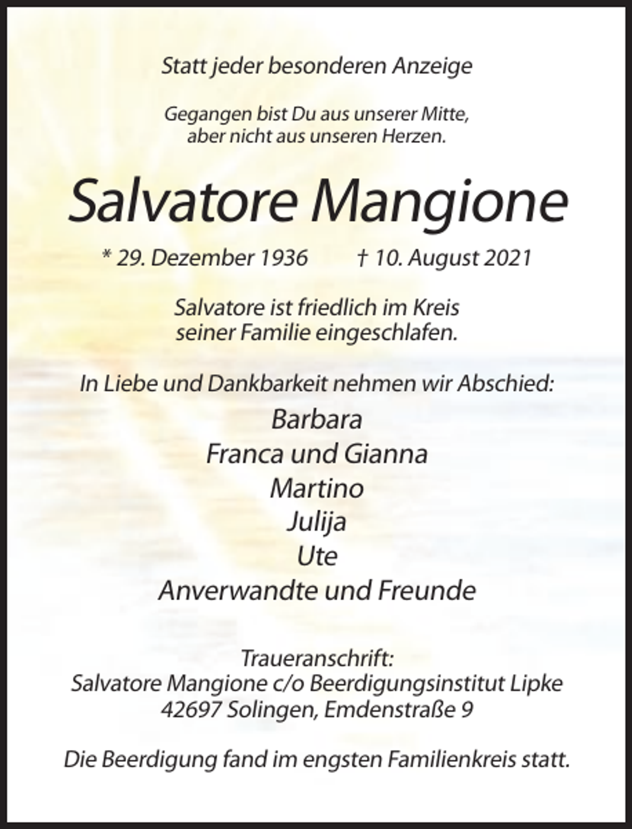 <p>Statt jeder besonderen Anzeige<br />Gegangen bist Du aus unserer Mitte,<br />aber nicht aus unseren Herzen.</p><p>Salvatore Mangione<br />* 29. Dezember 1936</p><p>† 10. August 2021</p><p>Salvatore ist friedlich im Kreis<br />seiner Familie eingeschlafen.<br />In Liebe und Dankbarkeit nehmen wir Abschied:</p><p>Barbara<br />Franca und Gianna<br />Martino<br />Julija<br />Ute<br />Anverwandte und Freunde<br />Traueranschrift:<br />Salvatore Mangione c/o Beerdigungsinstitut Lipke<br />42697 Solingen, Emdenstraße 9<br />Die Beerdigung fand im engsten Familienkreis statt.</p>