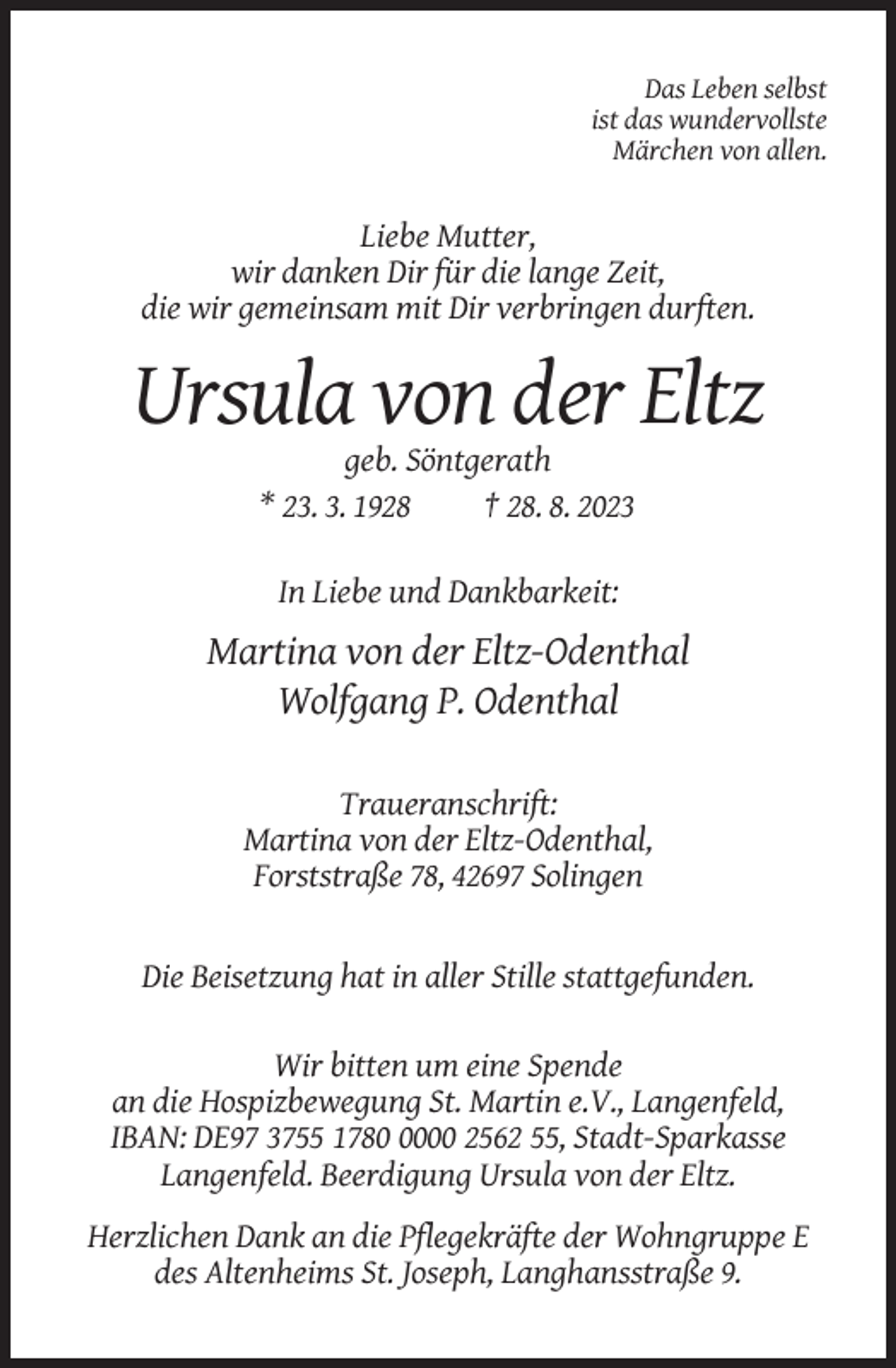 <p>Das Leben selbst<br />ist das wundervollste<br />Märchen von allen.</p><p>Liebe Mutter,<br />wir danken Dir für die lange Zeit,<br />die wir gemeinsam mit Dir verbringen durften.</p><p>Ursula von der Eltz<br />geb. Söntgerath<br />* 23. 3. 1928<br />† 28. 8. 2023<br />In Liebe und Dankbarkeit:</p><p>Martina von der Eltz-Odenthal<br />Wolfgang P. Odenthal<br />Traueranschrift:<br />Martina von der Eltz-Odenthal,<br />Forststraße 78, 42697 Solingen</p><p>Die Beisetzung hat in aller Stille stattgefunden.<br />Wir bitten um eine Spende<br />an die Hospizbewegung St. Martin e.V., Langenfeld,<br />IBAN: DE97 3755 178000 2562 55, Stadt-Sparkasse<br />Langenfeld. Beerdigung Ursula von der Eltz.<br />Herzlichen Dank an die Pflegekräfte der Wohngruppe E<br />des Altenheims St. Joseph, Langhansstraße 9.</p>