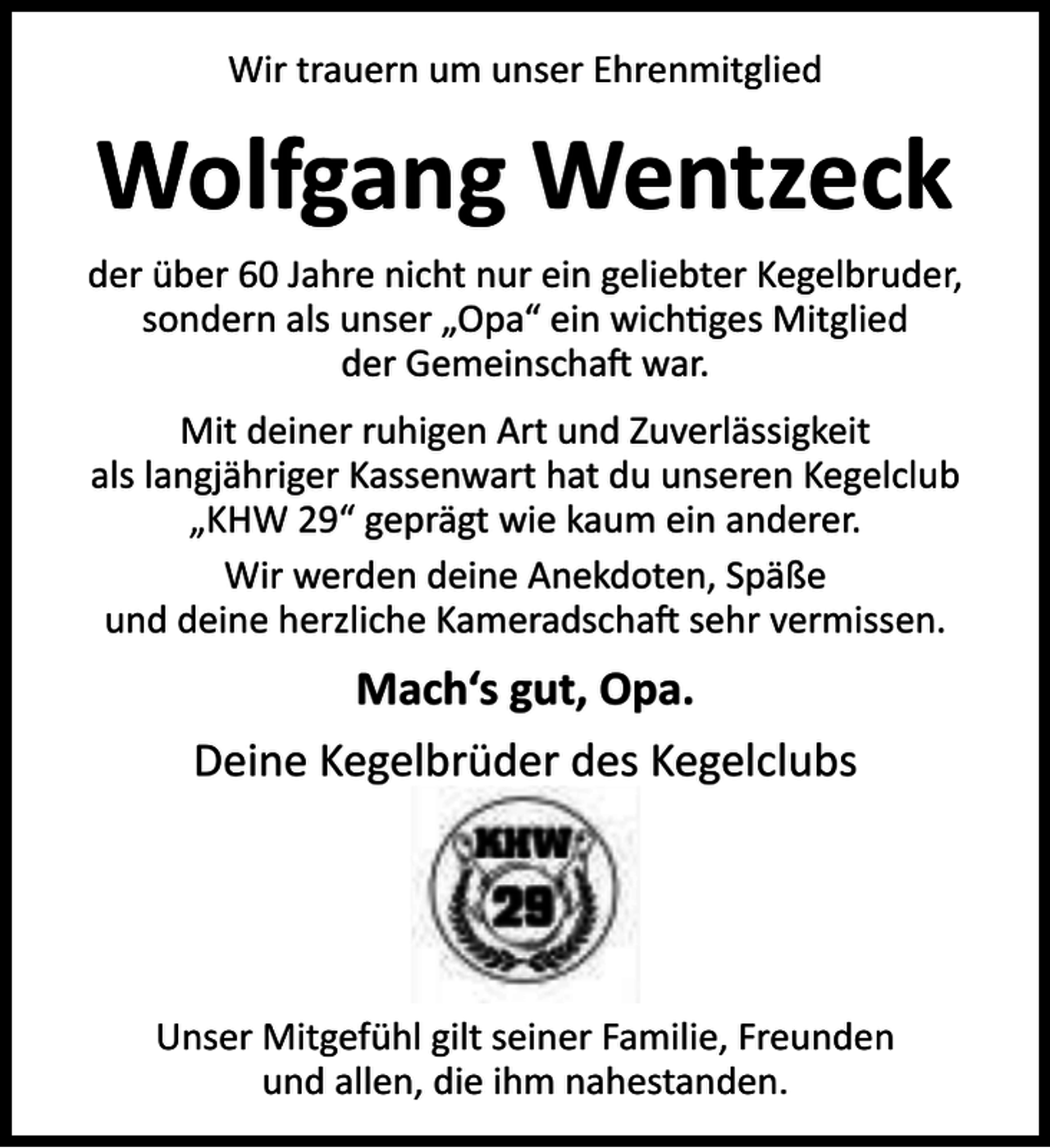 <p>Wir trauern um unser Ehrenmitglied</p><p>Wolfgang Wentzeck<br />der über 60 Jahre nicht nur ein geliebter Kegelbruder,<br />sondern als unser „Opa“ ein wich ges Mitglied<br />der Gemeinscha war.<br />Mit deiner ruhigen Art und Zuverlässigkeit<br />als langjähriger Kassenwart hat du unseren Kegelclub<br />„KHW 29“ geprägt wie kaum ein anderer.<br />Wir werden deine Anekdoten, Späße<br />und deine herzliche Kameradscha sehr vermissen.</p><p>Mach‘s gut, Opa.<br />Deine Kegelbrüder des Kegelclubs</p><p>Unser Mitgefühl gilt seiner Familie, Freunden<br />und allen, die ihm nahestanden.</p>