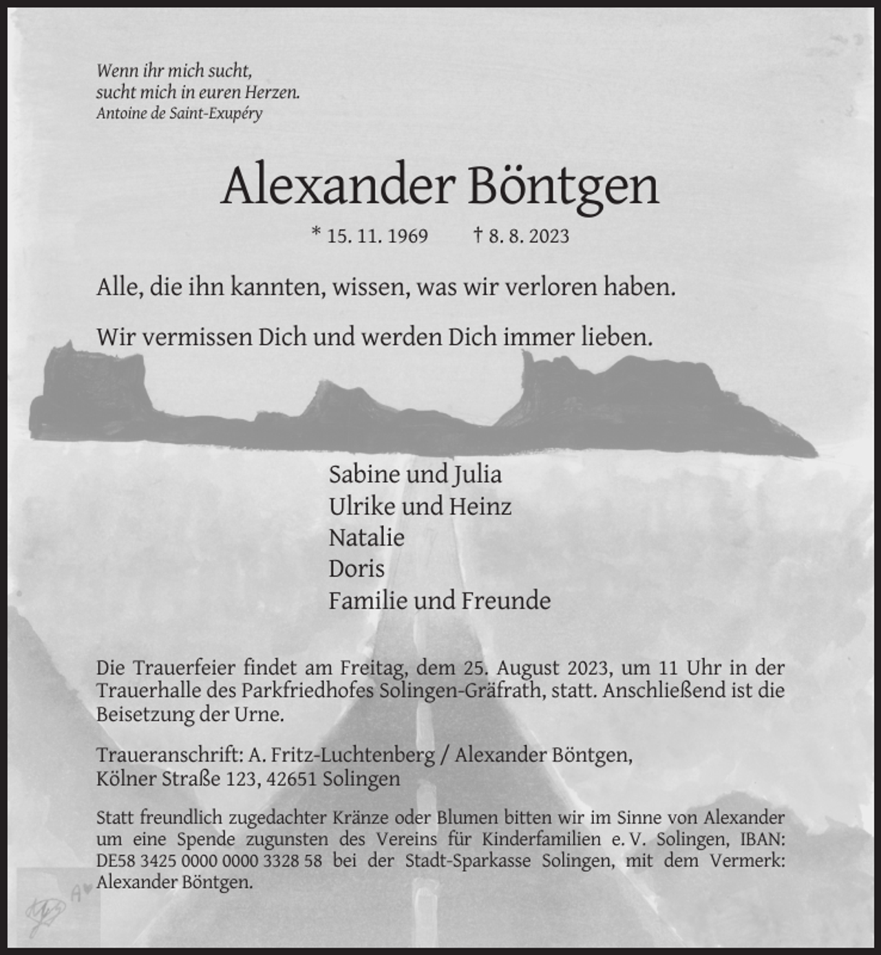 <p>Wenn ihr mich sucht,<br />sucht mich in euren Herzen.<br />Antoine de Saint-Exupéry</p><p>Alexander Böntgen<br />* 15. 11. 1969</p><p>† 8. 8. 2023</p><p>Alle, die ihn kannten, wissen, was wir verloren haben.<br />Wir vermissen Dich und werden Dich immer lieben.</p><p>Sabine und Julia<br />Ulrike und Heinz<br />Natalie<br />Doris<br />Familie und Freunde<br />Die Trauerfeier findet am Freitag, dem 25. August 2023, um 11 Uhr in der<br />Trauerhalle des Parkfriedhofes Solingen-Gräfrath, statt. Anschließend ist die<br />Beisetzung der Urne.<br />Traueranschrift: A. Fritz-Luchtenberg / Alexander Böntgen,<br />Kölner Straße 123, 42651 Solingen<br />Statt freundlich zugedachter Kränze oder Blumen bitten wir im Sinne von Alexander<br />um eine Spende zugunsten des Vereins für Kinderfamilien e. V. Solingen, IBAN:<br />DE58 3425 3328 58 bei der Stadt-Sparkasse Solingen, mit dem Vermerk:<br />Alexander Böntgen.</p>