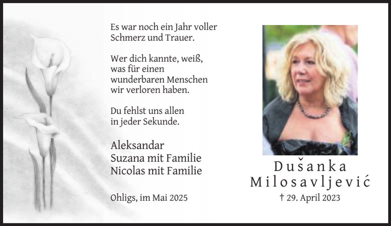 <p>Es war noch ein Jahr voller<br />Schmerz und Trauer.<br />Wer dich kannte, weiß,<br />was für einen<br />wunderbaren Menschen<br />wir verloren haben.<br />Du fehlst uns allen<br />in jeder Sekunde.</p>
<p>Aleksandar<br />Suzana mit Familie<br />Nicolas mit Familie<br />Ohligs, im Mai 2025</p>
<p>D u sˇ a n k a<br />M i l o s a v l j e v i c´<br />† 29. April 2023</p>