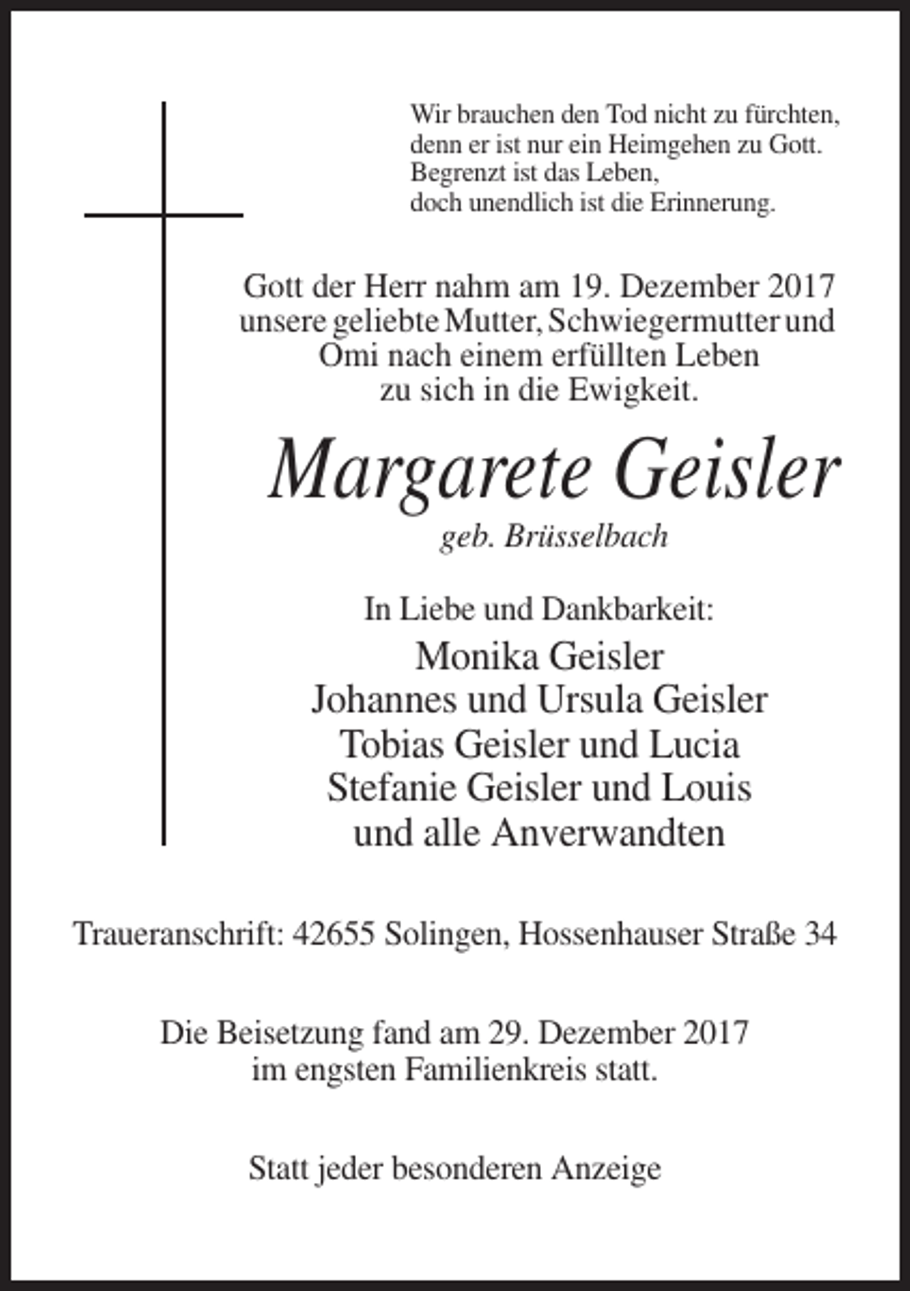 <p>Wir brauchen den Tod nicht zu fürchten,<br />denn er ist nur ein Heimgehen zu Gott.<br />Begrenzt ist das Leben,<br />doch unendlich ist die Erinnerung.</p><p>Gott der Herr nahm am 19. Dezember 2017<br />unsere geliebte Mutter, Schwiegermutter und<br />Omi nach einem erfüllten Leben<br />zu sich in die Ewigkeit.</p><p>Margarete Geisler<br />geb. Brüsselbach<br />In Liebe und Dankbarkeit:</p><p>Monika Geisler<br />Johannes und Ursula Geisler<br />Tobias Geisler und Lucia<br />Stefanie Geisler und Louis<br />und alle Anverwandten<br />Traueranschrift: 42655 Solingen, Hossenhauser Straße 34<br />Die Beisetzung fand am 29. Dezember 2017<br />im engsten Familienkreis statt.<br />Statt jeder besonderen Anzeige</p>