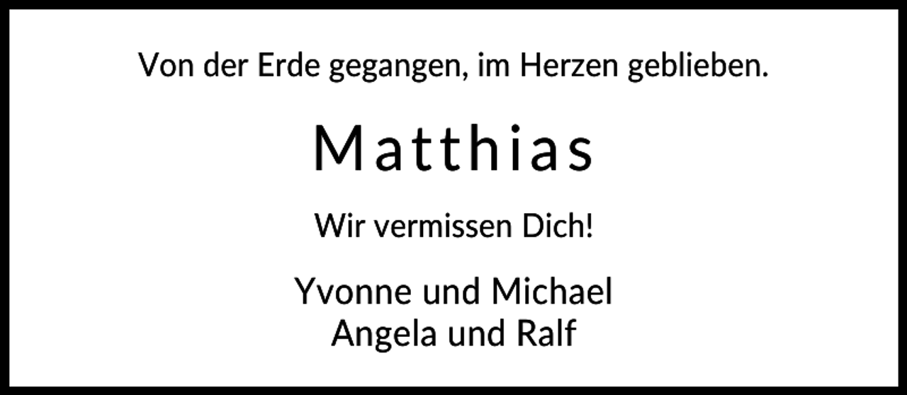 <p>Von der Erde gegangen, im Herzen geblieben.</p>
<p>Matthias<br />Wir vermissen Dich!</p>
<p>Yvonne und Michael<br />Angela und Ralf</p>