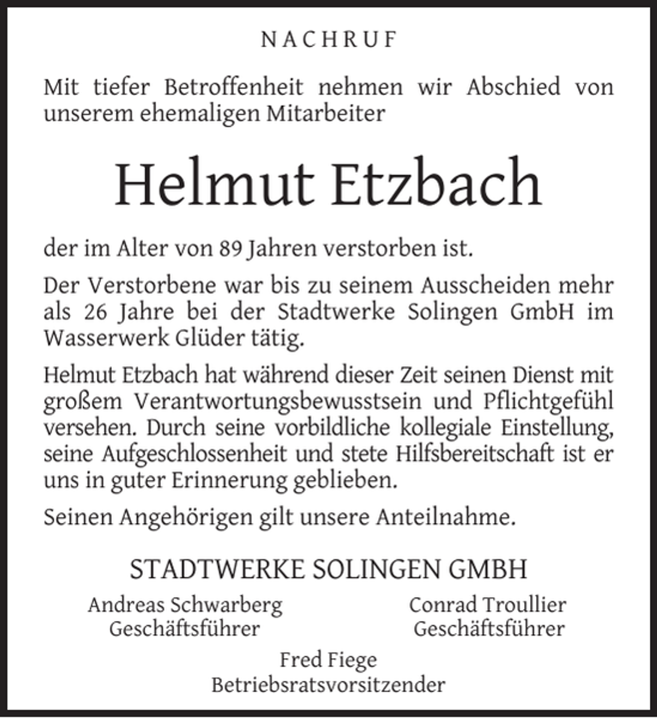 <p>NACHRUF<br />Mit tiefer Betroffenheit nehmen wir Abschied von<br />unserem ehemaligen Mitarbeiter</p><p>Helmut Etzbach<br />der im Alter von 89 Jahren verstorben ist.<br />Der Verstorbene war bis zu seinem Ausscheiden mehr<br />als 26 Jahre bei der Stadtwerke Solingen GmbH im<br />Wasserwerk Glüder tätig.<br />Helmut Etzbach hat während dieser Zeit seinen Dienst mit<br />großem Verantwortungsbewusstsein und Pﬂichtgefühl<br />versehen. Durch seine vorbildliche kollegiale Einstellung,<br />seine Aufgeschlossenheit und stete Hilfsbereitschaft ist er<br />uns in guter Erinnerung geblieben.<br />Seinen Angehörigen gilt unsere Anteilnahme.</p><p>STADTWERKE SOLINGEN GMBH<br />Andreas Schwarberg<br />Conrad Troullier<br />Geschäftsführer<br />Geschäftsführer<br />Fred Fiege<br />Betriebsratsvorsitzender</p>