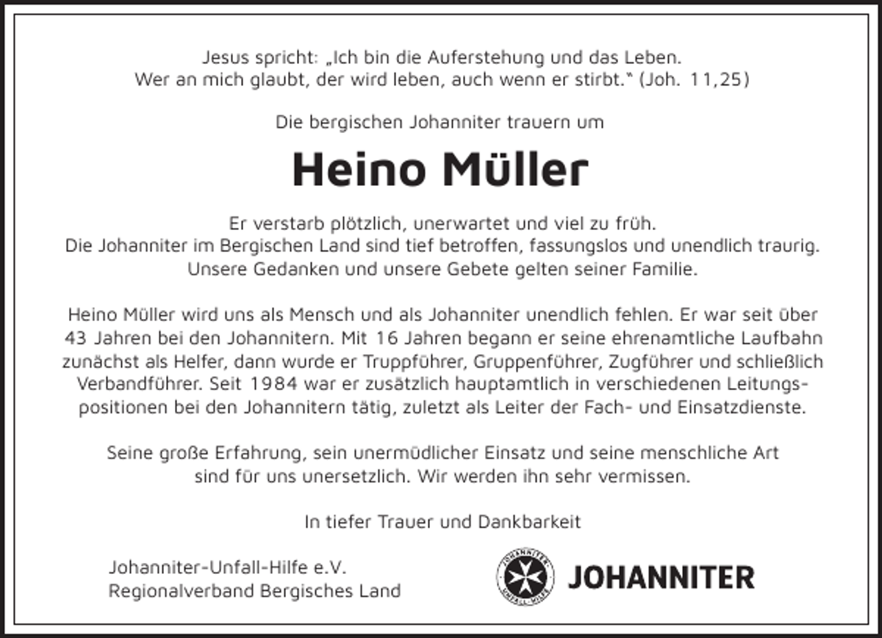 <p>Jesus spricht: „Ich bin die Auferstehung und das Leben.<br />Wer an mich glaubt, der wird leben, auch wenn er stirbt.“ (Joh. 11,25)<br />Die bergischen Johanniter trauern um</p><p>Heino Müller<br />Er verstarb plötzlich, unerwartet und viel zu früh.<br />Die Johanniter im Bergischen Land sind tief betroffen, fassungslos und unendlich traurig.<br />Unsere Gedanken und unsere Gebete gelten seiner Familie.<br />Heino Müller wird uns als Mensch und als Johanniter unendlich fehlen. Er war seit über<br />43 Jahren bei den Johannitern. Mit 16 Jahren begann er seine ehrenamtliche Laufbahn<br />zunächst als Helfer, dann wurde er Truppführer, Gruppenführer, Zugführer und schließlich<br />Verbandführer. Seit 1984 war er zusätzlich hauptamtlich in verschiedenen Leitungspositionen bei den Johannitern tätig, zuletzt als Leiter der Fach- und Einsatzdienste.<br />Seine große Erfahrung, sein unermüdlicher Einsatz und seine menschliche Art<br />sind für uns unersetzlich. Wir werden ihn sehr vermissen.<br />In tiefer Trauer und Dankbarkeit<br />Johanniter-Unfall-Hilfe e.V.<br />Regionalverband Bergisches Land</p>
