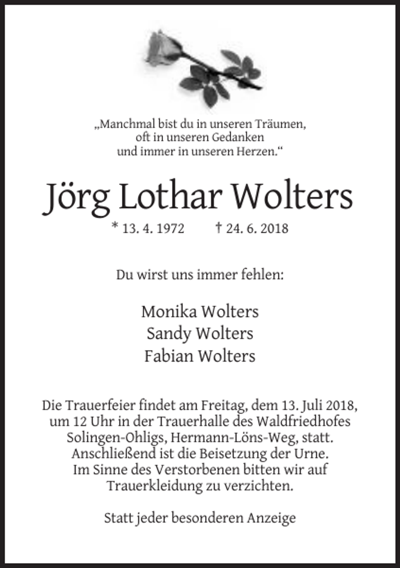 <p>„Manchmal bist du in unseren Träumen,<br />oft in unseren Gedanken<br />und immer in unseren Herzen.“</p><p>Jörg Lothar Wolters<br />* 13. 4. 1972</p><p>† 24. 6. 2018</p><p>Du wirst uns immer fehlen:</p><p>Monika Wolters<br />Sandy Wolters<br />Fabian Wolters<br />Die Trauerfeier findet am Freitag, dem 13. Juli 2018,<br />um 12 Uhr in der Trauerhalle des Waldfriedhofes<br />Solingen-Ohligs, Hermann-Löns-Weg, statt.<br />Anschließend ist die Beisetzung der Urne.<br />Im Sinne des Verstorbenen bitten wir auf<br />Trauerkleidung zu verzichten.<br />Statt jeder besonderen Anzeige</p>