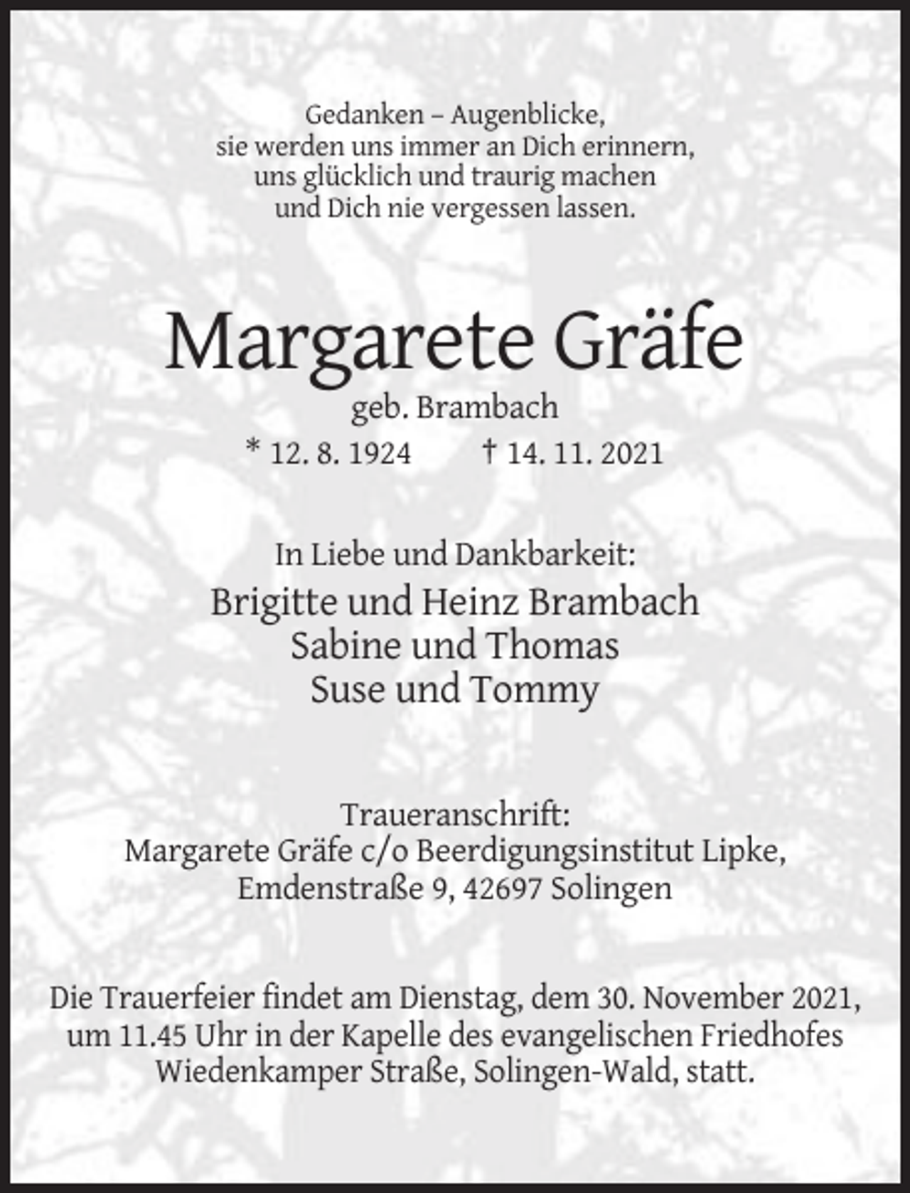 <p>Gedanken – Augenblicke,<br />sie werden uns immer an Dich erinnern,<br />uns glücklich und traurig machen<br />und Dich nie vergessen lassen.</p><p>Margarete Gräfe<br />geb. Brambach<br />* 12. 8. 1924<br />† 14. 11. 2021</p><p>In Liebe und Dankbarkeit:</p><p>Brigitte und Heinz Brambach<br />Sabine und Thomas<br />Suse und Tommy</p><p>Traueranschrift:<br />Margarete Gräfe c/o Beerdigungsinstitut Lipke,<br />Emdenstraße 9, 42697 Solingen</p><p>Die Trauerfeier findet am Dienstag, dem 30. November 2021,<br />um 11.45 Uhr in der Kapelle des evangelischen Friedhofes<br />Wiedenkamper Straße, Solingen-Wald, statt.</p>