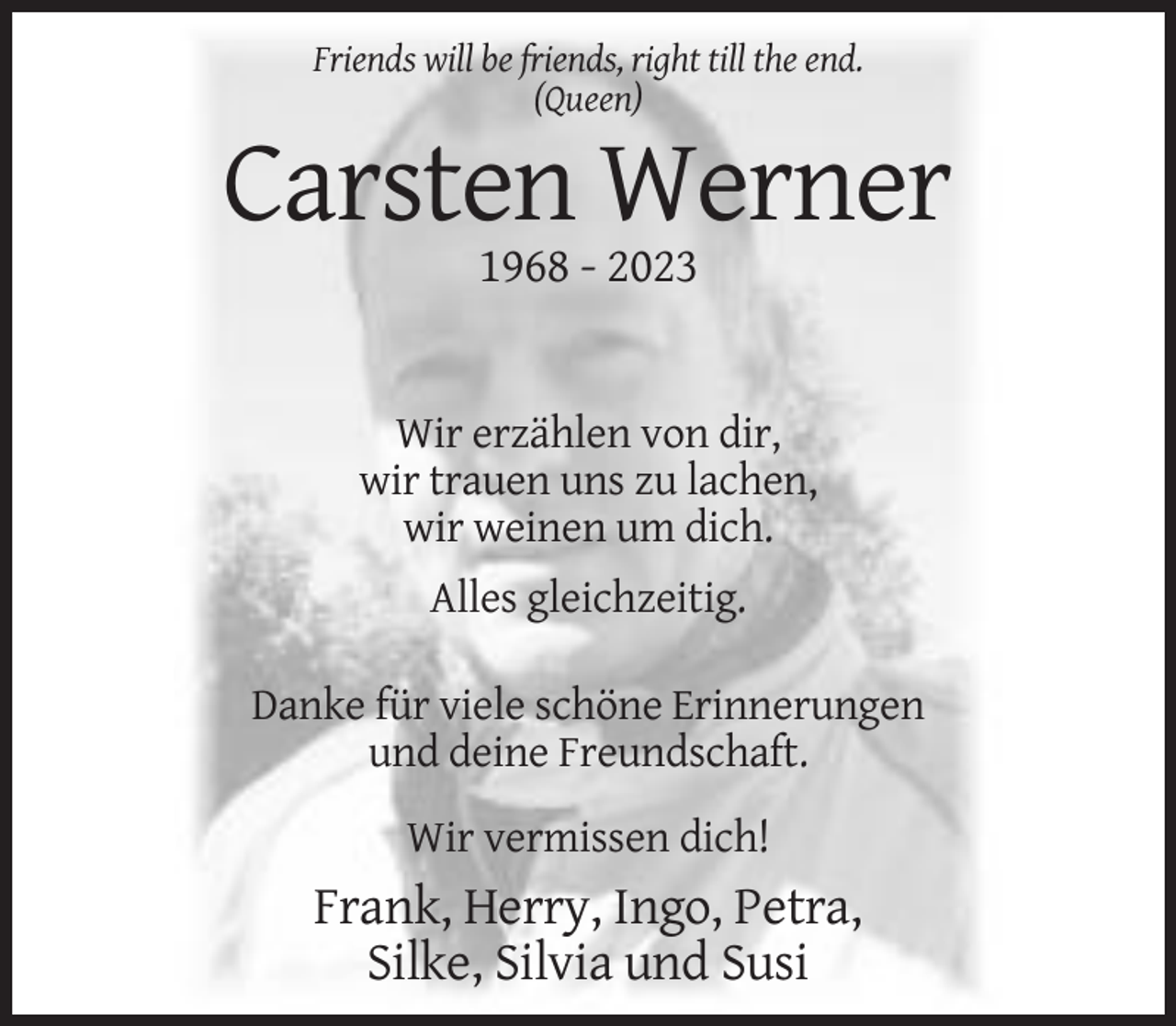 <p>Friends will be friends, right till the end.<br />(Queen)</p><p>Carsten Werner<br />1968 - 2023</p><p>Wir erzählen von dir,<br />wir trauen uns zu lachen,<br />wir weinen um dich.<br />Alles gleichzeitig.<br />Danke für viele schöne Erinnerungen<br />und deine Freundschaft.<br />Wir vermissen dich!</p><p>Frank, Herry, Ingo, Petra,<br />Silke, Silvia und Susi</p>