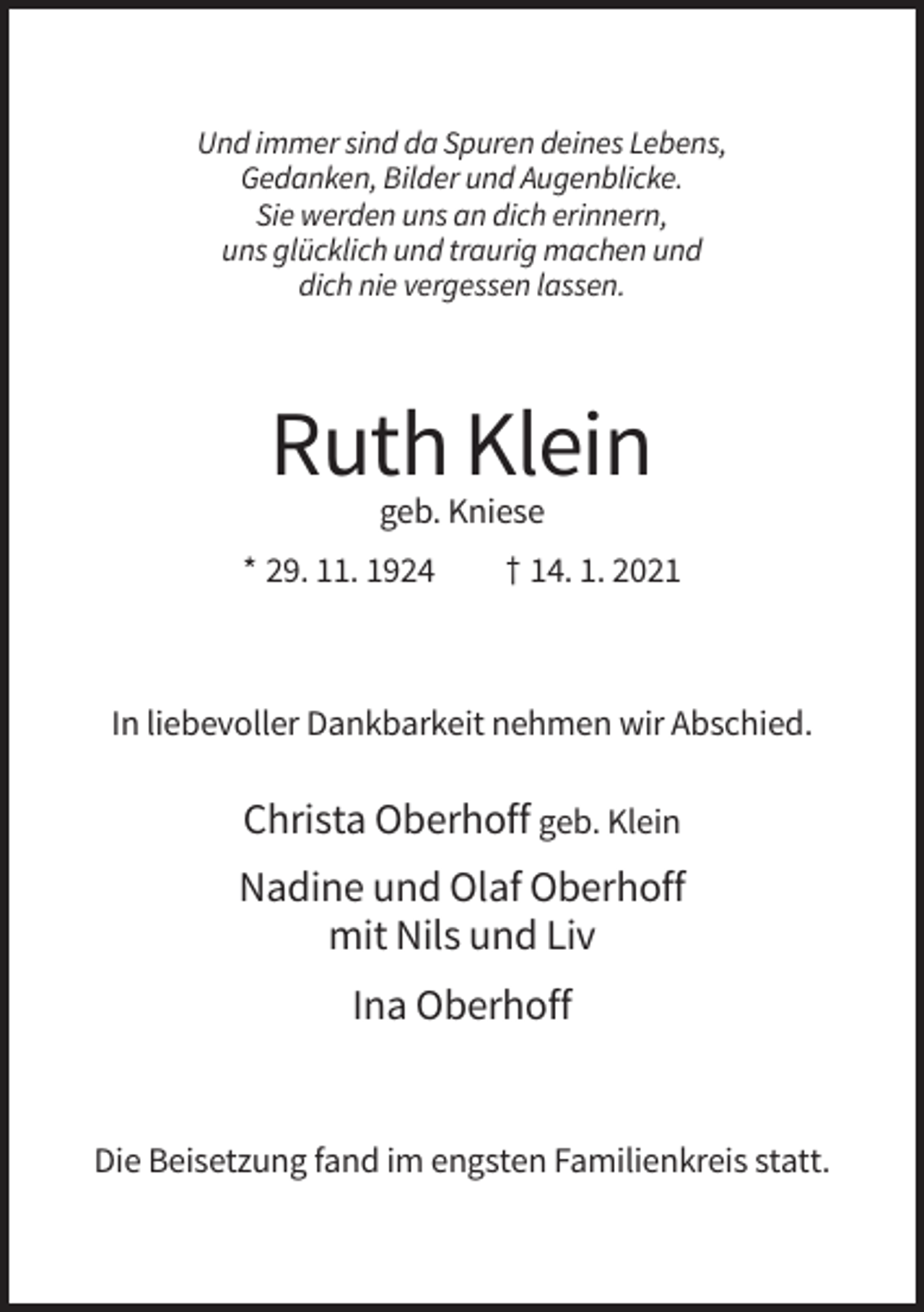 <p>Und immer sind da Spuren deines Lebens,<br />Gedanken, Bilder und Augenblicke.<br />Sie werden uns an dich erinnern,<br />uns glücklich und traurig machen und<br />dich nie vergessen lassen.</p><p>Ruth Klein<br />geb. Kniese<br />* 29. 11. 1924</p><p>† 14. 1. 2021</p><p>In liebevoller Dankbarkeit nehmen wir Abschied.</p><p>Christa Oberhoff geb. Klein<br />Nadine und Olaf Oberhoff<br />mit Nils und Liv<br />Ina Oberhoff</p><p>Die Beisetzung fand im engsten Familienkreis statt.</p>