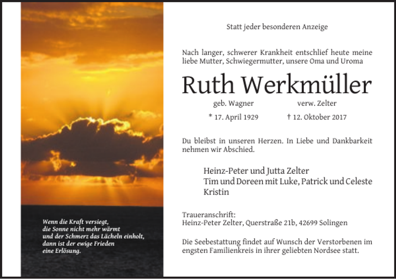 <p>Statt jeder besonderen Anzeige</p><p>Nach langer, schwerer Krankheit entschlief heute meine<br />liebe Mutter, Schwiegermutter, unsere Oma und Uroma</p><p>Ruth Werkmüller<br />geb. Wagner</p><p>verw. Zelter</p><p>* 17. April 1929</p><p>† 12. Oktober 2017</p><p>Du bleibst in unseren Herzen. In Liebe und Dankbarkeit<br />nehmen wir Abschied.</p><p>Heinz-Peter und Jutta Zelter<br />Tim und Doreen mit Luke, Patrick und Celeste<br />Kristin</p><p>Wenn die Kraft versiegt,<br />die Sonne nicht mehr wärmt<br />und der Schmerz das Lächeln einholt,<br />dann ist der ewige Frieden<br />eine Erlösung.</p><p>Traueranschrift:<br />Heinz-Peter Zelter, Querstraße 21b, 42699 Solingen<br />Die Seebestattung findet auf Wunsch der Verstorbenen im<br />engsten Familienkreis in ihrer geliebten Nordsee statt.</p>