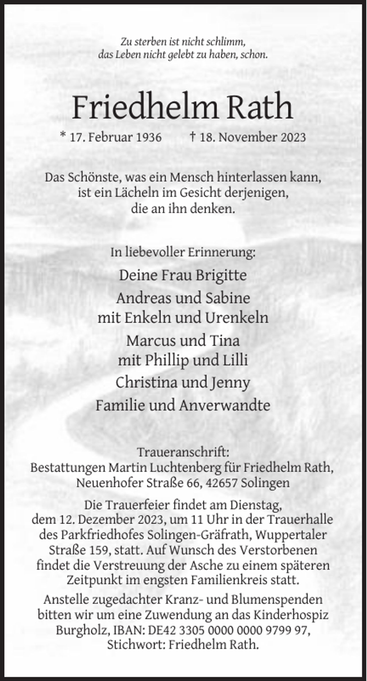 <p>Zu sterben ist nicht schlimm,<br />das Leben nicht gelebt zu haben, schon.</p><p>Friedhelm Rath<br />* 17. Februar 1936</p><p>† 18. November 2023</p><p>Das Schönste, was ein Mensch hinterlassen kann,<br />ist ein Lächeln im Gesicht derjenigen,<br />die an ihn denken.</p><p>In liebevoller Erinnerung:</p><p>Deine Frau Brigitte<br />Andreas und Sabine<br />mit Enkeln und Urenkeln<br />Marcus und Tina<br />mit Phillip und Lilli<br />Christina und Jenny<br />Familie und Anverwandte<br />Traueranschrift:<br />Bestattungen Martin Luchtenberg für Friedhelm Rath,<br />Neuenhofer Straße 66, 42657 Solingen<br />Die Trauerfeier findet am Dienstag,<br />dem 12. Dezember 2023, um 11 Uhr in der Trauerhalle<br />des Parkfriedhofes Solingen-Gräfrath, Wuppertaler<br />Straße 159, statt. Auf Wunsch des Verstorbenen<br />findet die Verstreuung der Asche zu einem späteren<br />Zeitpunkt im engsten Familienkreis statt.<br />Anstelle zugedachter Kranz- und Blumenspenden<br />bitten wir um eine Zuwendung an das Kinderhospiz<br />Burgholz, IBAN: DE42 3305 9797,<br />Stichwort: Friedhelm Rath.</p>