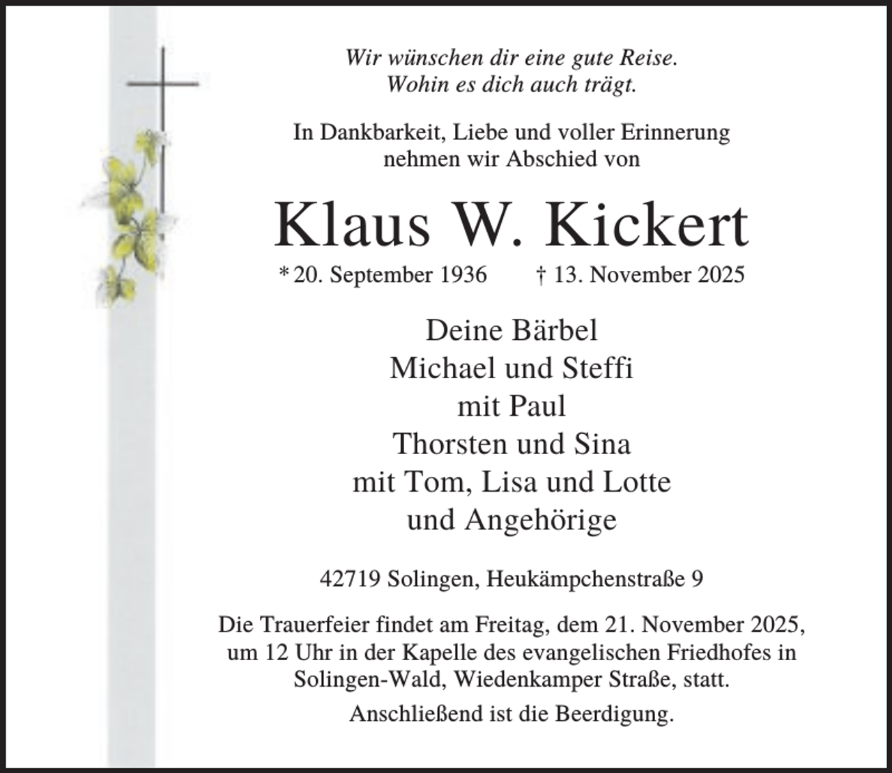 <p>Wir wünschen dir eine gute Reise.<br />Wohin es dich auch trägt.<br />In Dankbarkeit, Liebe und voller Erinnerung<br />nehmen wir Abschied von</p><p>Klaus W. Kickert<br />* 20. September 1936</p><p>† 13. November 2025</p><p>Deine Bärbel<br />Michael und Steffi<br />mit Paul<br />Thorsten und Sina<br />mit Tom, Lisa und Lotte<br />und Angehörige<br />42719 Solingen, Heukämpchenstraße 9<br />Die Trauerfeier findet am Freitag, dem 21. November 2025,<br />um 12 Uhr in der Kapelle des evangelischen Friedhofes in<br />Solingen-Wald, Wiedenkamper Straße, statt.<br />Anschließend ist die Beerdigung.</p>