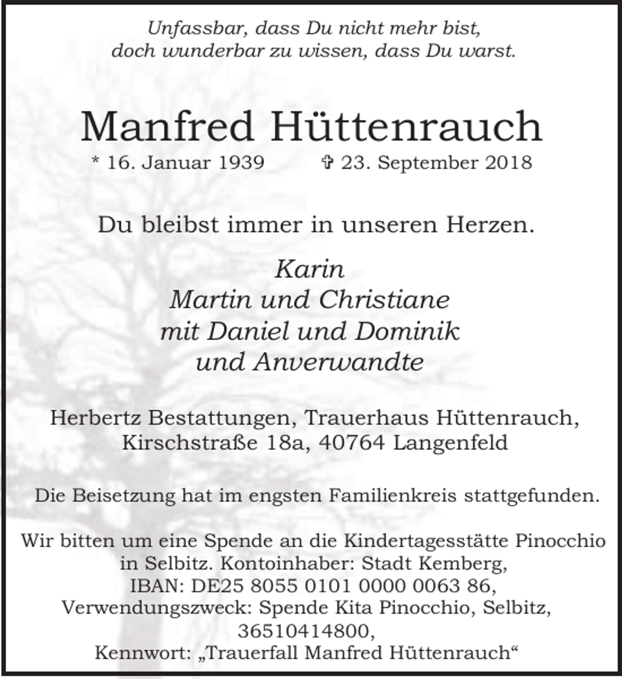 <p>Unfassbar, dass Du nicht mehr bist,<br />doch wunderbar zu wissen, dass Du warst.</p><p>Manfred Hüttenrauch<br />* 16. Januar 1939</p><p>= 23. September 2018</p><p>Du bleibst immer in unseren Herzen.</p><p>Karin<br />Martin und Christiane<br />mit Daniel und Dominik<br />und Anverwandte<br />Herbertz Bestattungen, Trauerhaus Hüttenrauch,<br />Kirschstraße 18a, 40764 Langenfeld<br />Die Beisetzung hat im engsten Familienkreis stattgefunden.<br />Wir bitten um eine Spende an die Kindertagesstätte Pinocchio<br />in Selbitz. Kontoinhaber: Stadt Kemberg,<br />IBAN: DE25 8055 0101 0063 86,<br />Verwendungszweck: Spende Kita Pinocchio, Selbitz,<br />36510414800,<br />Kennwort: „Trauerfall Manfred Hüttenrauch“</p>