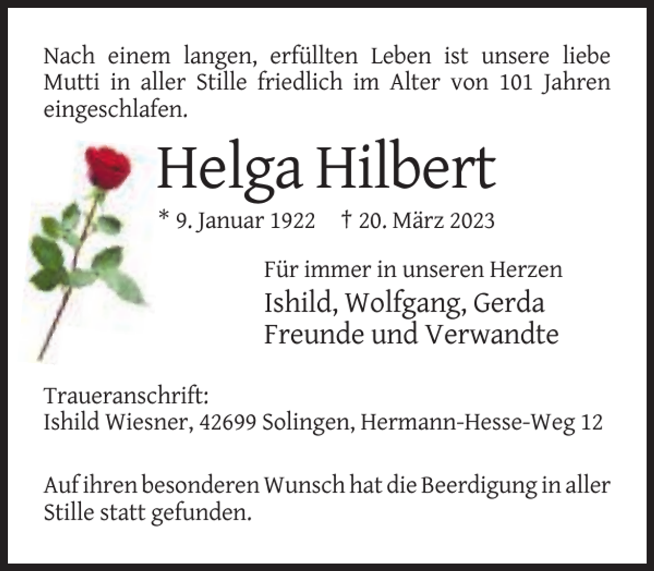 <p>Nach einem langen, erfüllten Leben ist unsere liebe<br />Mutti in aller Stille friedlich im Alter von 101 Jahren<br />eingeschlafen.</p><p>Helga Hilbert<br />* 9. Januar 1922 † 20. März 2023<br />Für immer in unseren Herzen</p><p>Ishild, Wolfgang, Gerda<br />Freunde und Verwandte<br />Traueranschrift:<br />Ishild Wiesner, 42699 Solingen, Hermann-Hesse-Weg 12<br />Auf ihren besonderen Wunsch hat die Beerdigung in aller<br />Stille statt gefunden.</p>