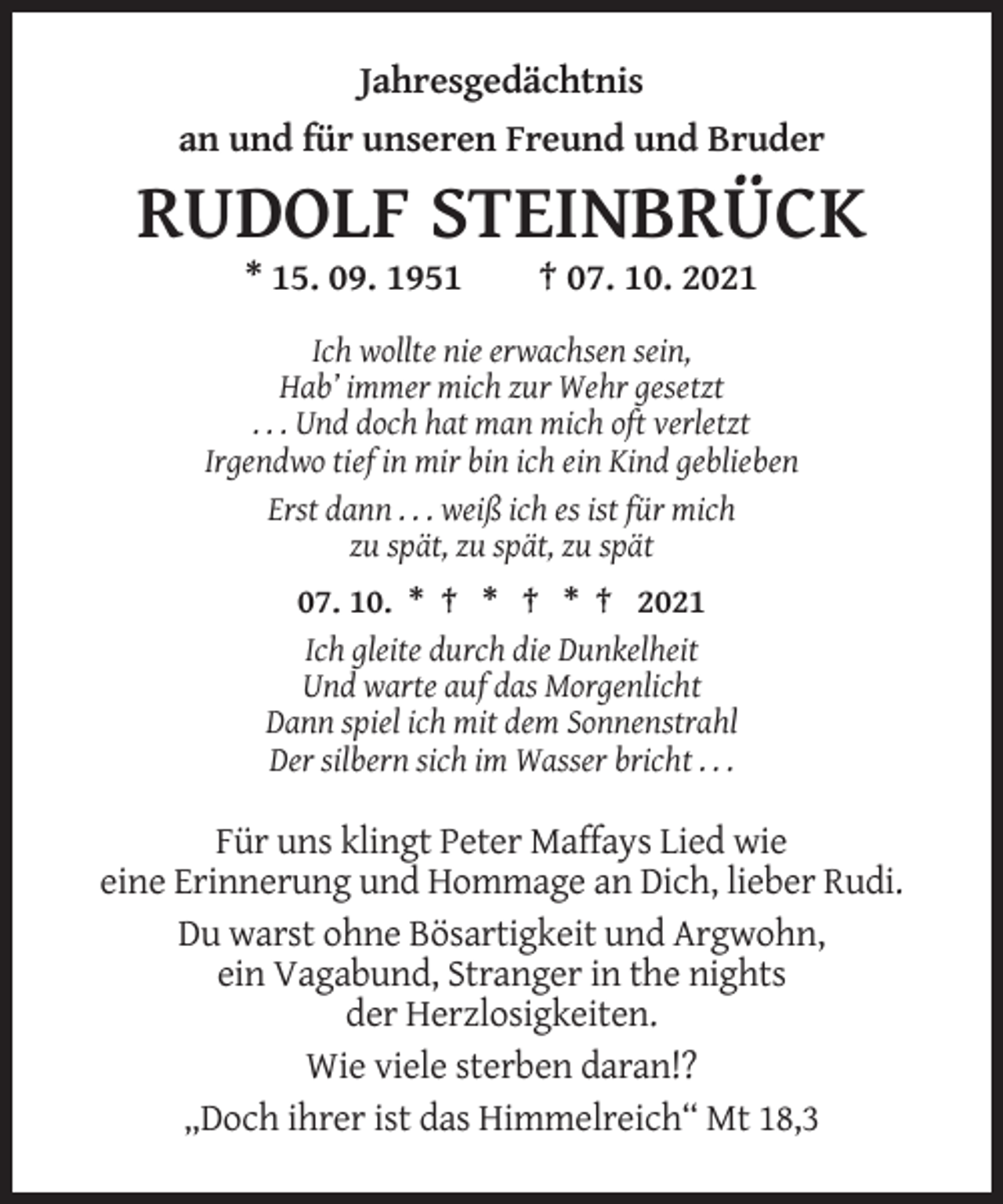 <p>Jahresgedächtnis<br />an und für unseren Freund und Bruder</p><p>RUDOLF STEINBRÜCK<br />* 15. 09. 1951</p><p>† 07. 10. 2021</p><p>Ich wollte nie erwachsen sein,<br />Hab’ immer mich zur Wehr gesetzt<br />. . . Und doch hat man mich oft verletzt<br />Irgendwo tief in mir bin ich ein Kind geblieben<br />Erst dann . . . weiß ich es ist für mich<br />zu spät, zu spät, zu spät<br />07. 10. * † * † * † 2021<br />Ich gleite durch die Dunkelheit<br />Und warte auf das Morgenlicht<br />Dann spiel ich mit dem Sonnenstrahl<br />Der silbern sich im Wasser bricht . . .</p><p>Für uns klingt Peter Maffays Lied wie<br />eine Erinnerung und Hommage an Dich, lieber Rudi.<br />Du warst ohne Bösartigkeit und Argwohn,<br />ein Vagabund, Stranger in the nights<br />der Herzlosigkeiten.<br />Wie viele sterben daran!?<br />„Doch ihrer ist das Himmelreich“ Mt 18,3</p>