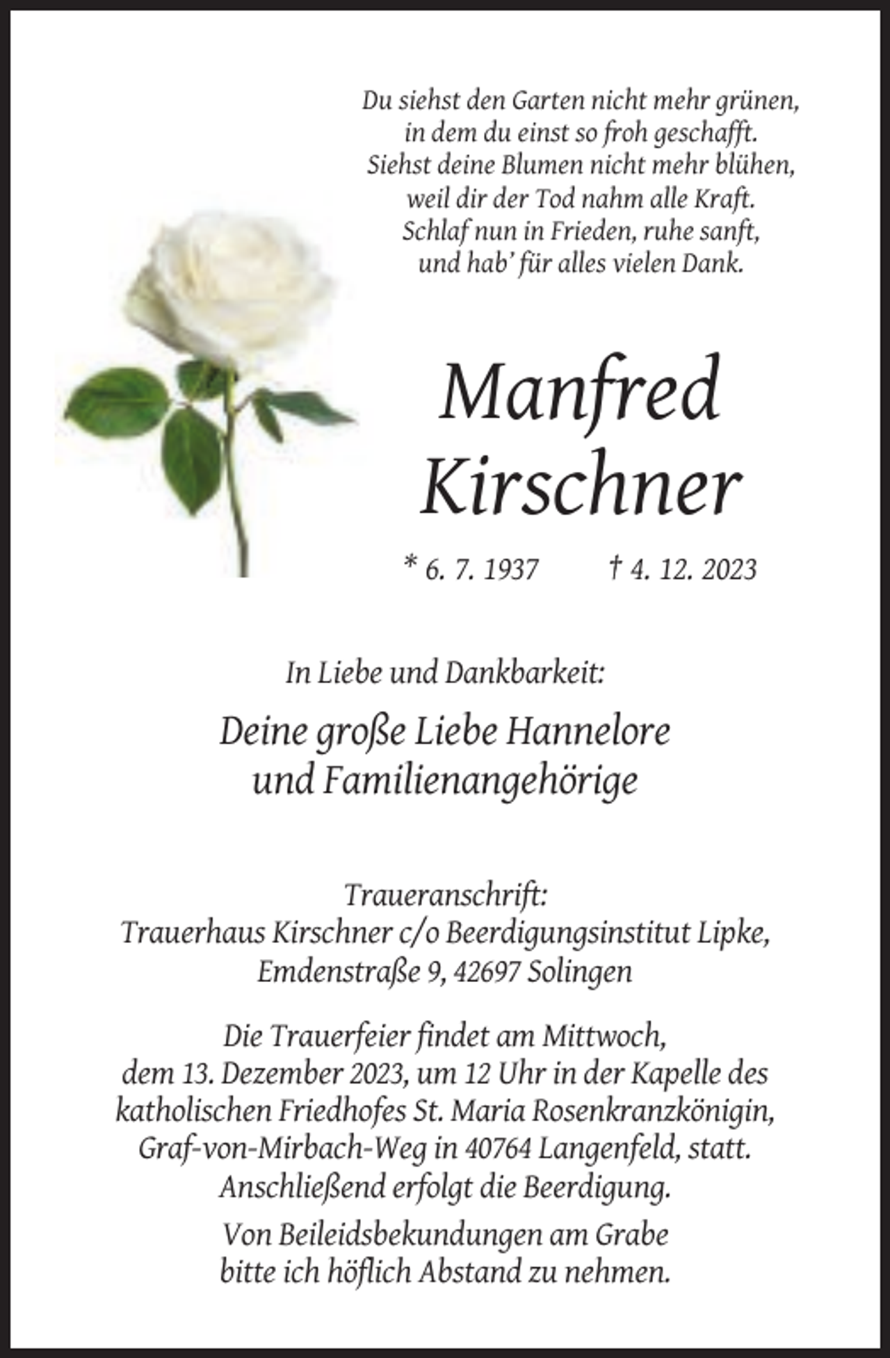 <p>Du siehst den Garten nicht mehr grünen,<br />in dem du einst so froh geschafft.<br />Siehst deine Blumen nicht mehr blühen,<br />weil dir der Tod nahm alle Kraft.<br />Schlaf nun in Frieden, ruhe sanft,<br />und hab’ für alles vielen Dank.</p><p>Manfred<br />Kirschner<br />* 6. 7. 1937</p><p>† 4. 12. 2023</p><p>In Liebe und Dankbarkeit:</p><p>Deine große Liebe Hannelore<br />und Familienangehörige<br />Traueranschrift:<br />Trauerhaus Kirschner c/o Beerdigungsinstitut Lipke,<br />Emdenstraße 9, 42697 Solingen<br />Die Trauerfeier findet am Mittwoch,<br />dem 13. Dezember 2023, um 12 Uhr in der Kapelle des<br />katholischen Friedhofes St. Maria Rosenkranzkönigin,<br />Graf-von-Mirbach-Weg in 40764 Langenfeld, statt.<br />Anschließend erfolgt die Beerdigung.<br />Von Beileidsbekundungen am Grabe<br />bitte ich höflich Abstand zu nehmen.</p>
