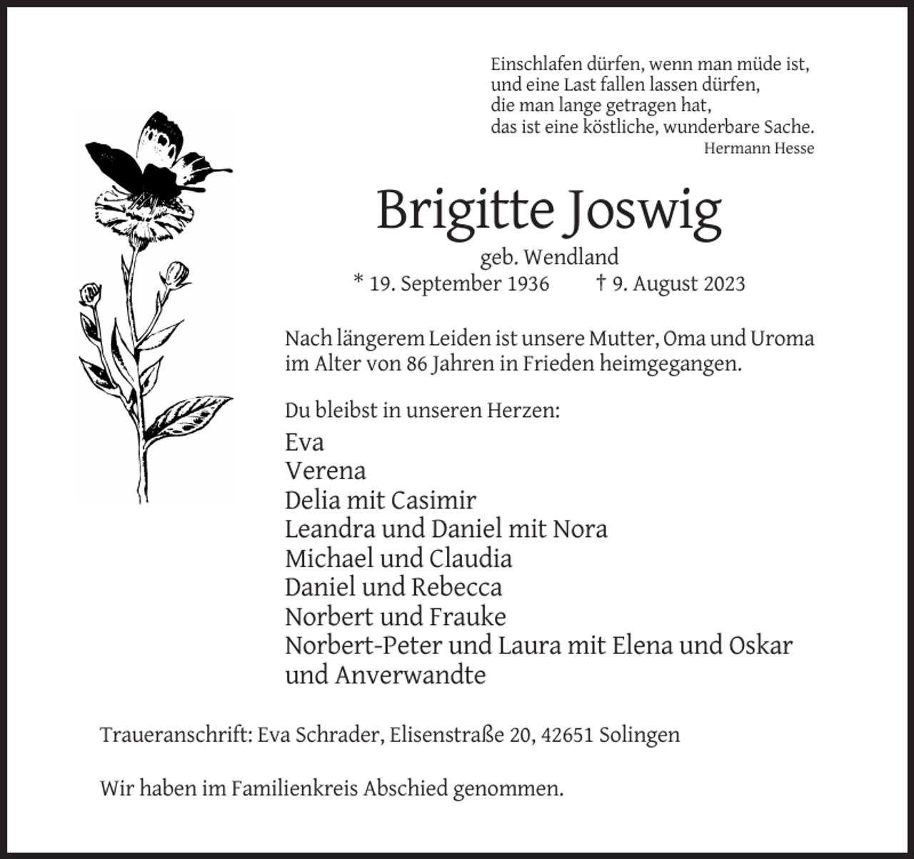 <p>Einschlafen dürfen, wenn man müde ist,<br />und eine Last fallen lassen dürfen,<br />die man lange getragen hat,<br />das ist eine köstliche, wunderbare Sache.<br />Hermann Hesse</p><p>Brigitte Joswig<br />geb. Wendland<br />* 19. September 1936<br />† 9. August 2023<br />Nach längerem Leiden ist unsere Mutter, Oma und Uroma<br />im Alter von 86 Jahren in Frieden heimgegangen.<br />Du bleibst in unseren Herzen:</p><p>Eva<br />Verena<br />Delia mit Casimir<br />Leandra und Daniel mit Nora<br />Michael und Claudia<br />Daniel und Rebecca<br />Norbert und Frauke<br />Norbert-Peter und Laura mit Elena und Oskar<br />und Anverwandte<br />Traueranschrift: Eva Schrader, Elisenstraße 20, 42651 Solingen<br />Wir haben im Familienkreis Abschied genommen.</p>