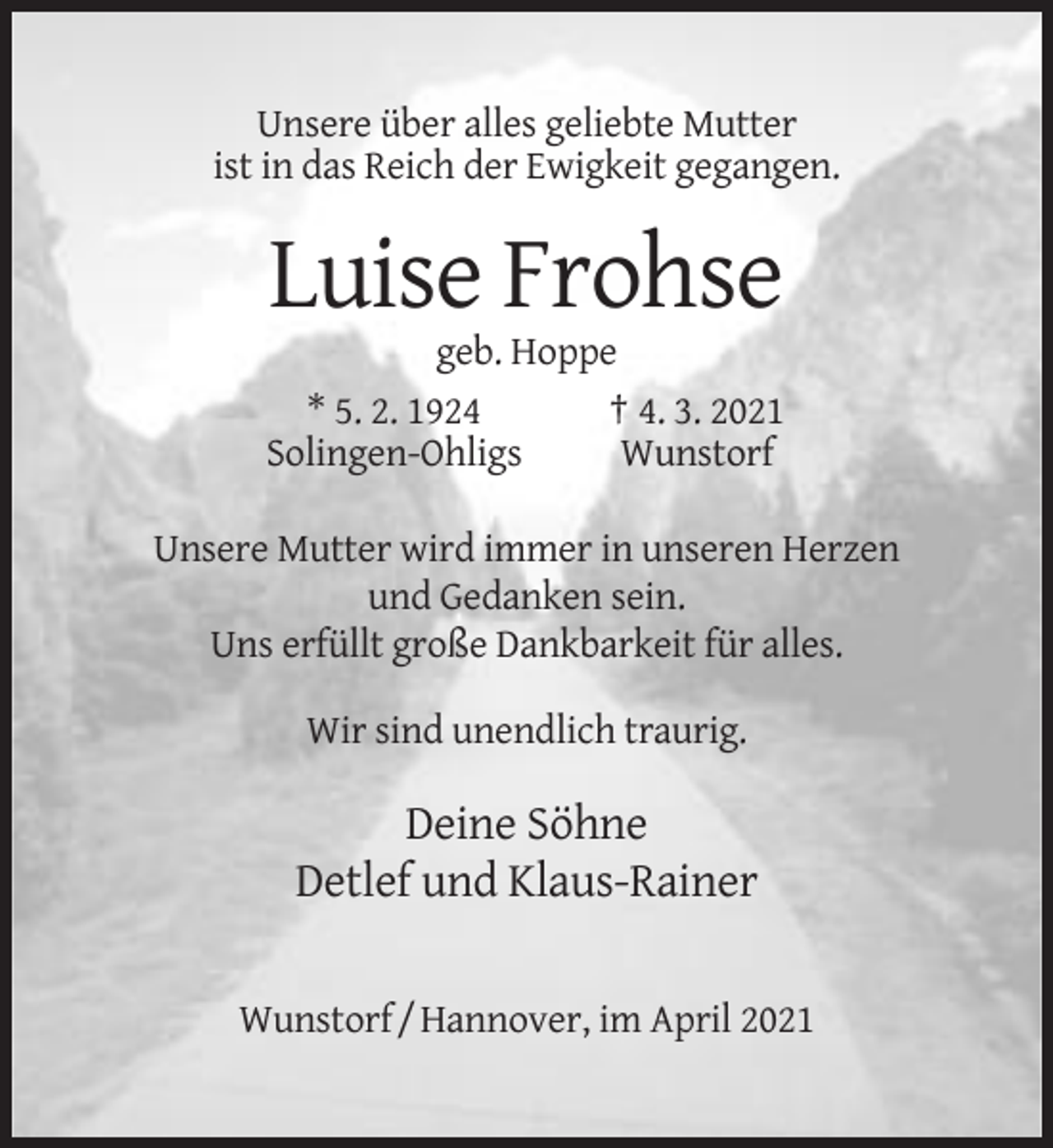 <p>Unsere über alles geliebte Mutter<br />ist in das Reich der Ewigkeit gegangen.</p><p>Luise Frohse<br />geb. Hoppe<br />* 5. 2. 1924<br />† 4. 3. 2021<br />Solingen-Ohligs<br />Wunstorf<br />Unsere Mutter wird immer in unseren Herzen<br />und Gedanken sein.<br />Uns erfüllt große Dankbarkeit für alles.<br />Wir sind unendlich traurig.</p><p>Deine Söhne<br />Detlef und Klaus-Rainer<br />Wunstorf / Hannover, im April 2021</p>