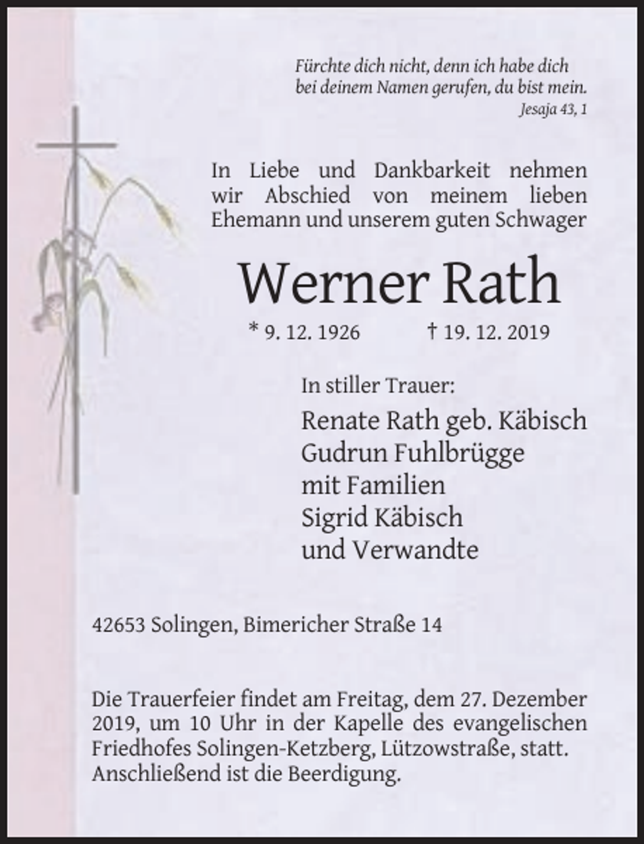 <p>Fürchte dich nicht, denn ich habe dich<br />bei deinem Namen gerufen, du bist mein.<br />Jesaja 43, 1</p><p>In Liebe und Dankbarkeit nehmen<br />wir Abschied von meinem lieben<br />Ehemann und unserem guten Schwager</p><p>Werner Rath<br />* 9. 12. 1926</p><p>† 19. 12. 2019</p><p>In stiller Trauer:</p><p>Renate Rath geb. Käbisch<br />Gudrun Fuhlbrügge<br />mit Familien<br />Sigrid Käbisch<br />und Verwandte<br />42653 Solingen, Bimericher Straße 14</p><p>Die Trauerfeier findet am Freitag, dem 27. Dezember<br />2019, um 10 Uhr in der Kapelle des evangelischen<br />Friedhofes Solingen-Ketzberg, Lützowstraße, statt.<br />Anschließend ist die Beerdigung.</p>