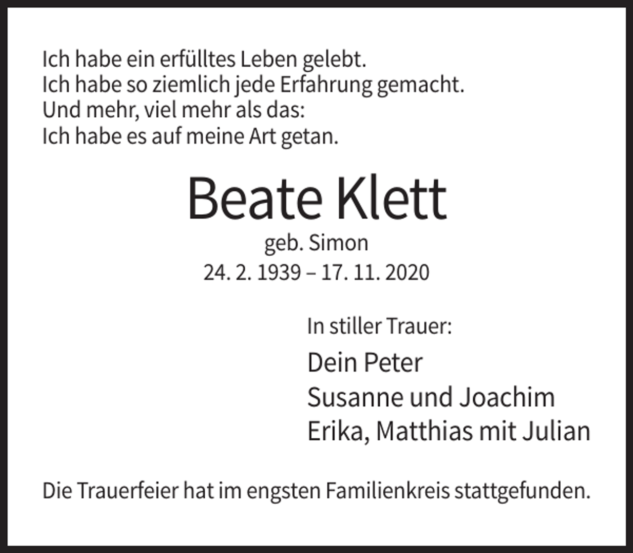 <p>Ich habe ein erfülltes Leben gelebt.<br />Ich habe so ziemlich jede Erfahrung gemacht.<br />Und mehr, viel mehr als das:<br />Ich habe es auf meine Art getan.</p><p>Beate Klett<br />geb. Simon<br />24. 2. 1939 – 17. 11. 2020<br />In stiller Trauer:</p><p>Dein Peter<br />Susanne und Joachim<br />Erika, Matthias mit Julian<br />Die Trauerfeier hat im engsten Familienkreis stattgefunden.</p>