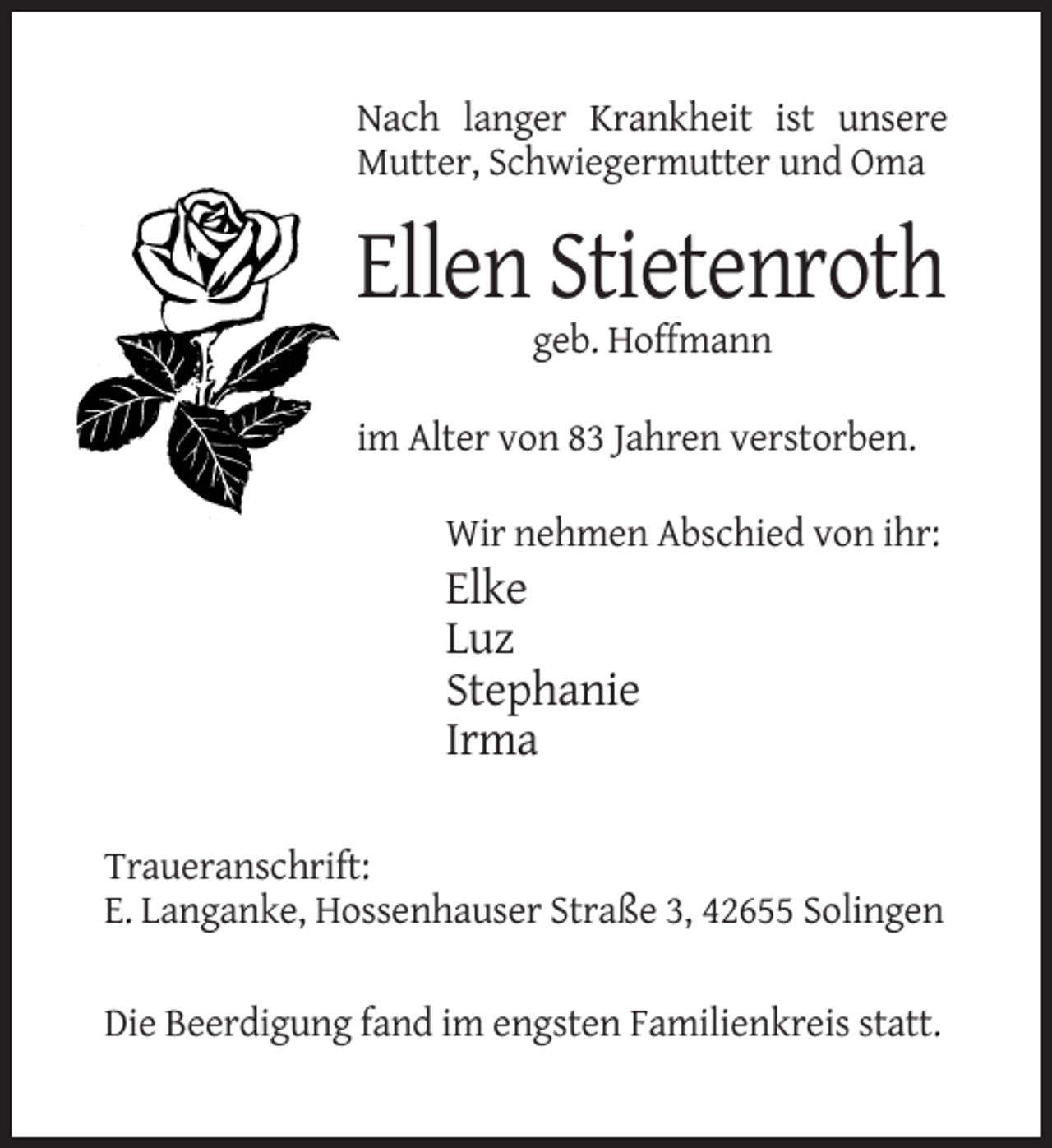 <p>Nach langer Krankheit ist unsere<br />Mutter, Schwiegermutter und Oma</p><p>Ellen Stietenroth<br />geb. Hoffmann<br />im Alter von 83 Jahren verstorben.<br />Wir nehmen Abschied von ihr:</p><p>Elke<br />Luz<br />Stephanie<br />Irma<br />Traueranschrift:<br />E. Langanke, Hossenhauser Straße 3, 42655 Solingen<br />Die Beerdigung fand im engsten Familienkreis statt.</p>
