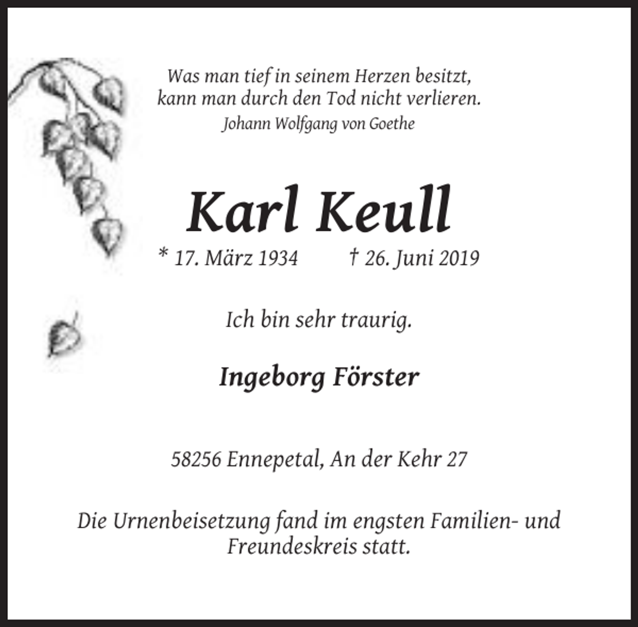 <p>Was man tief in seinem Herzen besitzt,<br />kann man durch den Tod nicht verlieren.<br />Johann Wolfgang von Goethe</p><p>Karl Keull<br />* 17. März 1934</p><p>† 26. Juni 2019</p><p>Ich bin sehr traurig.</p><p>Ingeborg Förster</p><p>58256 Ennepetal, An der Kehr 27<br />Die Urnenbeisetzung fand im engsten Familien- und<br />Freundeskreis statt.</p>