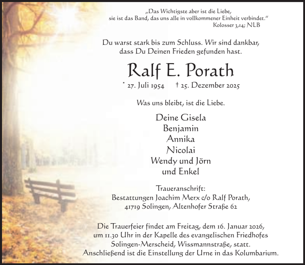<p>„Das Wichtigste aber ist die Liebe,<br />sie ist das Band, das uns alle in vollkommener Einheit verbindet.“<br />Kolosser 3,14; NLB</p><p>Du warst stark bis zum Schluss. Wir sind dankbar,<br />dass Du Deinen Frieden gefunden hast.</p><p>Ralf E. Porath</p><p>* 27. Juli 1954</p><p>† 25. Dezember 2025</p><p>Was uns bleibt, ist die Liebe.</p><p>Deine Gisela<br />Benjamin<br />Annika<br />Nicolai<br />Wendy und Jörn<br />und Enkel<br />Traueranschrift:<br />Bestattungen Joachim Merx c/o Ralf Porath,<br />41719 Solingen, Altenhofer Straße 62<br />Die Trauerfeier findet am Freitag, dem 16. Januar 2026,<br />um 11.30 Uhr in der Kapelle des evangelischen Friedhofes<br />Solingen-Merscheid, Wissmannstraße, statt.<br />Anschließend ist die Einstellung der Urne in das Kolumbarium.</p>