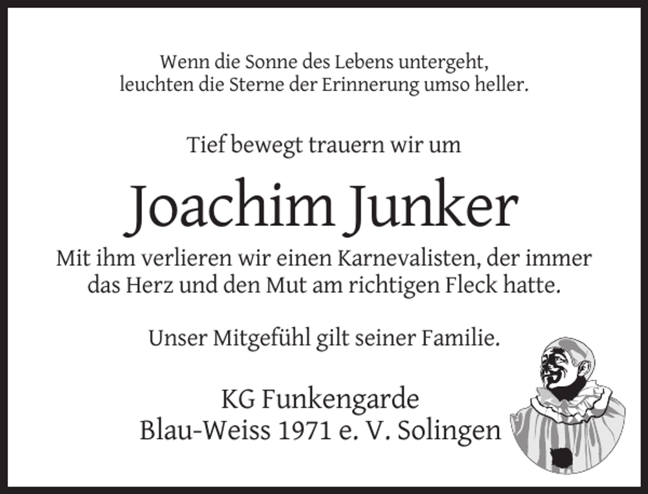 <p>Wenn die Sonne des Lebens untergeht,<br />leuchten die Sterne der Erinnerung umso heller.</p><p>Tief bewegt trauern wir um</p><p>Joachim Junker<br />Mit ihm verlieren wir einen Karnevalisten, der immer<br />das Herz und den Mut am richtigen Fleck hatte.<br />Unser Mitgefühl gilt seiner Familie.</p><p>KG Funkengarde<br />Blau-Weiss 1971 e. V. Solingen</p>