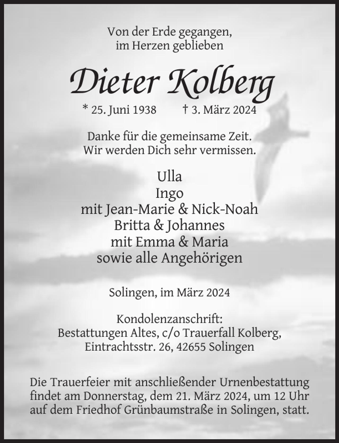 <p>Von der Erde gegangen,<br />im Herzen geblieben</p><p>Dieter Kolberg<br />* 25. Juni 1938</p><p>† 3. März 2024</p><p>Danke für die gemeinsame Zeit.<br />Wir werden Dich sehr vermissen.</p><p>Ulla<br />Ingo<br />mit Jean-Marie &amp; Nick-Noah<br />Britta &amp; Johannes<br />mit Emma &amp; Maria<br />sowie alle Angehörigen<br />Solingen, im März 2024<br />Kondolenzanschrift:<br />Bestattungen Altes, c/o Trauerfall Kolberg,<br />Eintrachtsstr. 26, 42655 Solingen<br />Die Trauerfeier mit anschließender Urnenbestattung<br />findet am Donnerstag, dem 21. März 2024, um 12 Uhr<br />auf dem Friedhof Grünbaumstraße in Solingen, statt.</p>