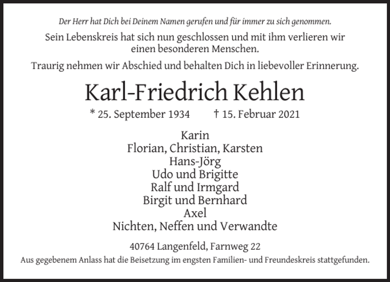 <p>Der Herr hat Dich bei Deinem Namen gerufen und für immer zu sich genommen.</p><p>Sein Lebenskreis hat sich nun geschlossen und mit ihm verlieren wir<br />einen besonderen Menschen.<br />Traurig nehmen wir Abschied und behalten Dich in liebevoller Erinnerung.</p><p>Karl-Friedrich Kehlen<br />* 25. September 1934</p><p>† 15. Februar 2021</p><p>Karin<br />Florian, Christian, Karsten<br />Hans-Jörg<br />Udo und Brigitte<br />Ralf und Irmgard<br />Birgit und Bernhard<br />Axel<br />Nichten, Neffen und Verwandte<br />40764 Langenfeld, Farnweg 22<br />Aus gegebenem Anlass hat die Beisetzung im engsten Familien- und Freundeskreis stattgefunden.</p>