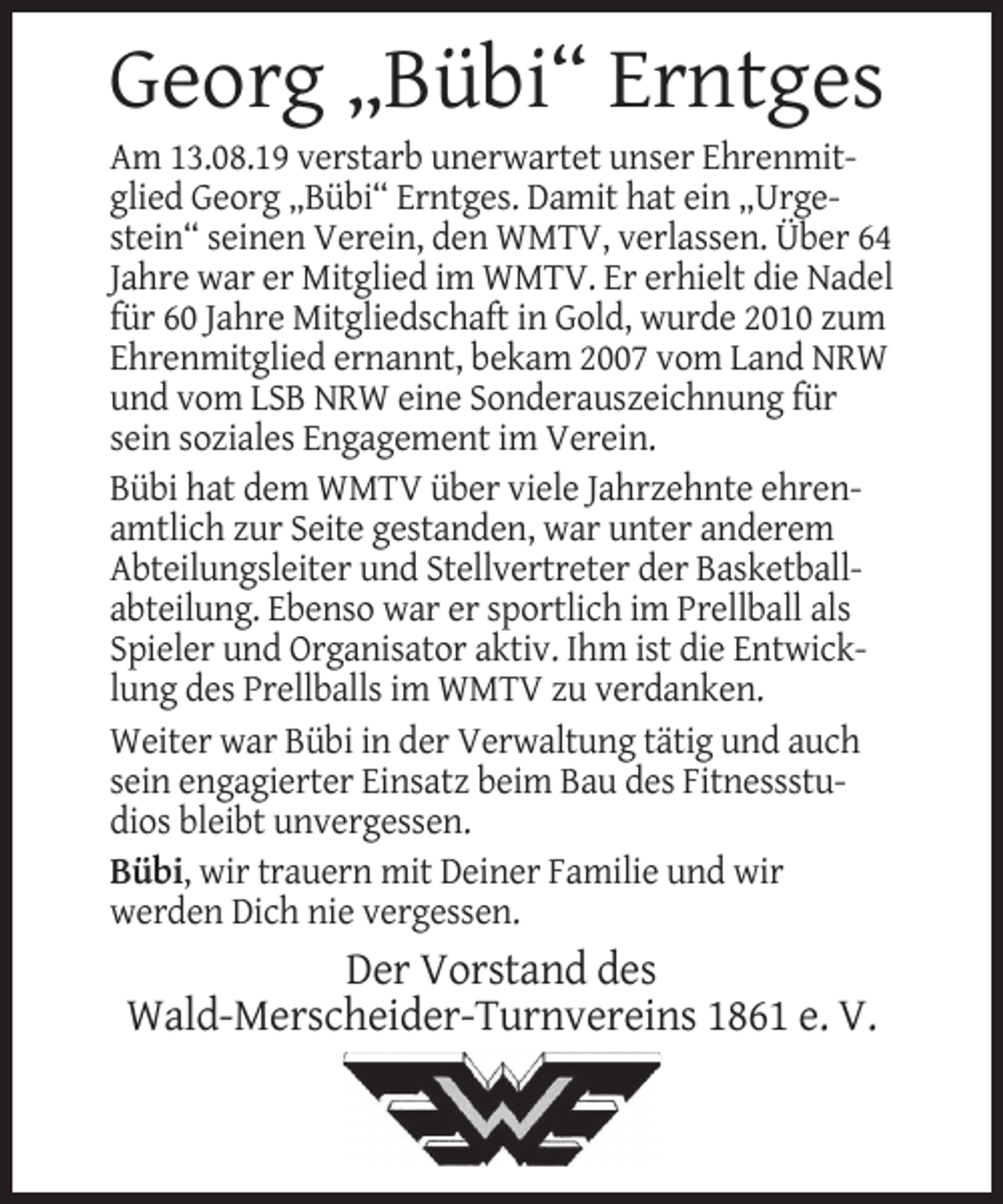 <p>Georg „Bübi“ Erntges</p><p>Am 13.08.19 verstarb unerwartet unser Ehrenmitglied Georg „Bübi“ Erntges. Damit hat ein „Urgestein“ seinen Verein, den WMTV, verlassen. Über 64<br />Jahre war er Mitglied im WMTV. Er erhielt die Nadel<br />für 60 Jahre Mitgliedschaft in Gold, wurde 2010 zum<br />Ehrenmitglied ernannt, bekam 2007 vom Land NRW<br />und vom LSB NRW eine Sonderauszeichnung für<br />sein soziales Engagement im Verein.<br />Bübi hat dem WMTV über viele Jahrzehnte ehrenamtlich zur Seite gestanden, war unter anderem<br />Abteilungsleiter und Stellvertreter der Basketballabteilung. Ebenso war er sportlich im Prellball als<br />Spieler und Organisator aktiv. Ihm ist die Entwicklung des Prellballs im WMTV zu verdanken.<br />Weiter war Bübi in der Verwaltung tätig und auch<br />sein engagierter Einsatz beim Bau des Fitnessstudios bleibt unvergessen.<br />Bübi, wir trauern mit Deiner Familie und wir<br />werden Dich nie vergessen.</p><p>Der Vorstand des<br />Wald-Merscheider-Turnvereins 1861 e. V.</p>