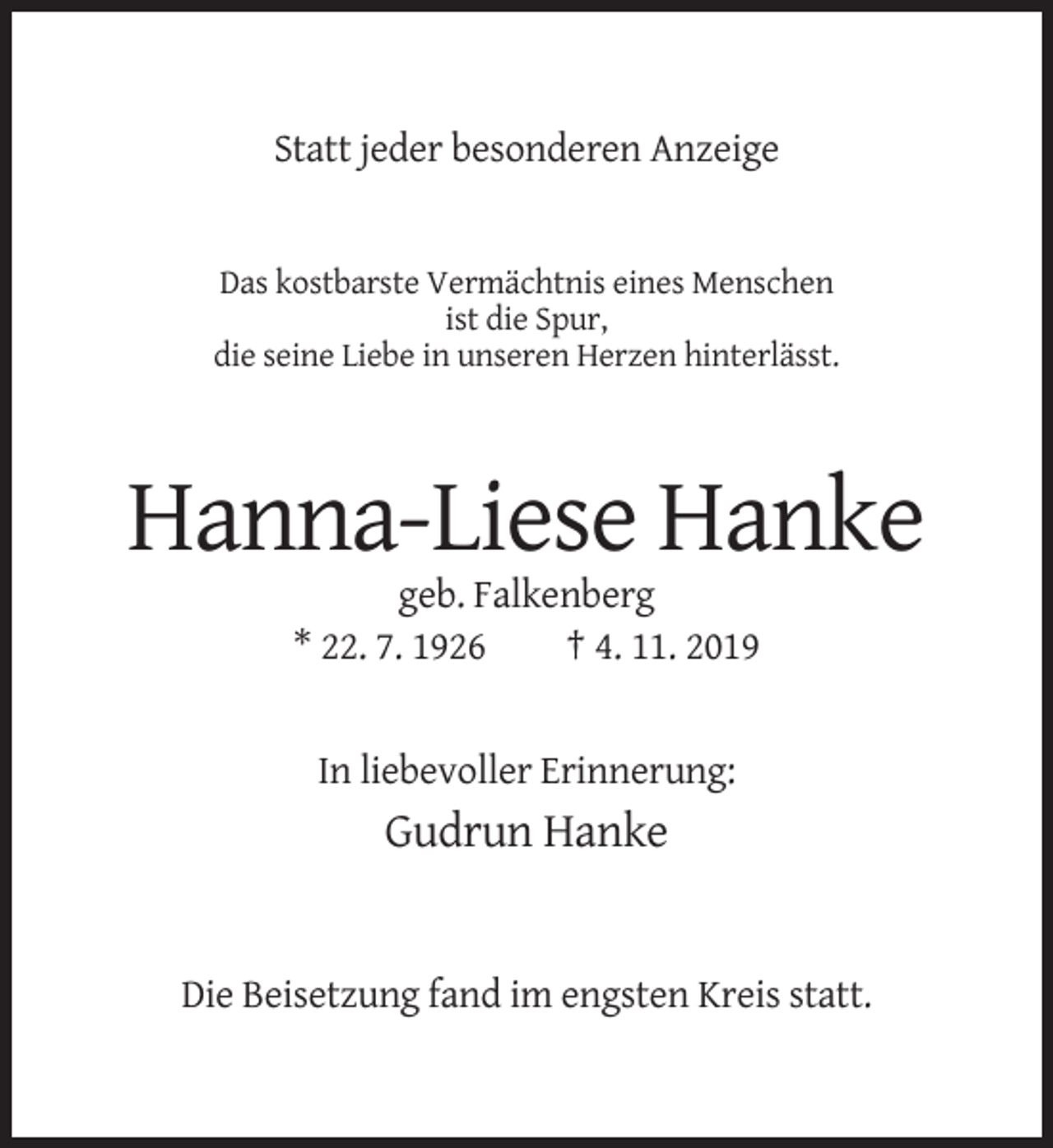 <p>Statt jeder besonderen Anzeige</p><p>Das kostbarste Vermächtnis eines Menschen<br />ist die Spur,<br />die seine Liebe in unseren Herzen hinterlässt.</p><p>Hanna-Liese Hanke<br />geb. Falkenberg<br />* 22. 7. 1926<br />† 4. 11. 2019</p><p>In liebevoller Erinnerung:</p><p>Gudrun Hanke</p><p>Die Beisetzung fand im engsten Kreis statt.</p>