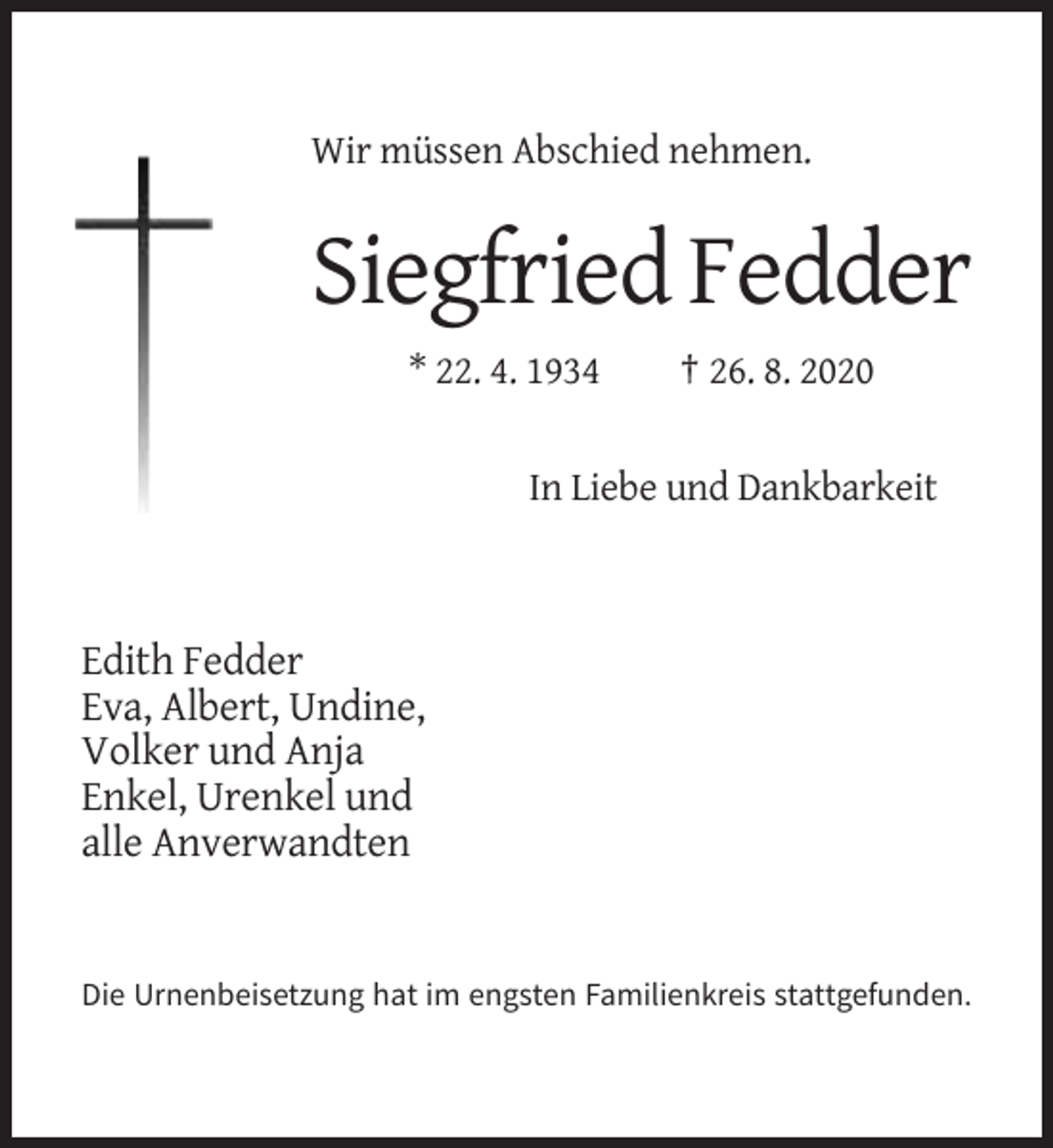 <p>Wir müssen Abschied nehmen.</p><p>Siegfried Fedder<br />* 22. 4. 1934</p><p>† 26. 8. 2020</p><p>In Liebe und Dankbarkeit</p><p>Edith Fedder<br />Eva, Albert, Undine,<br />Volker und Anja<br />Enkel, Urenkel und<br />alle Anverwandten</p><p>Die Urnenbeisetzung hat im engsten Familienkreis stattgefunden.</p>