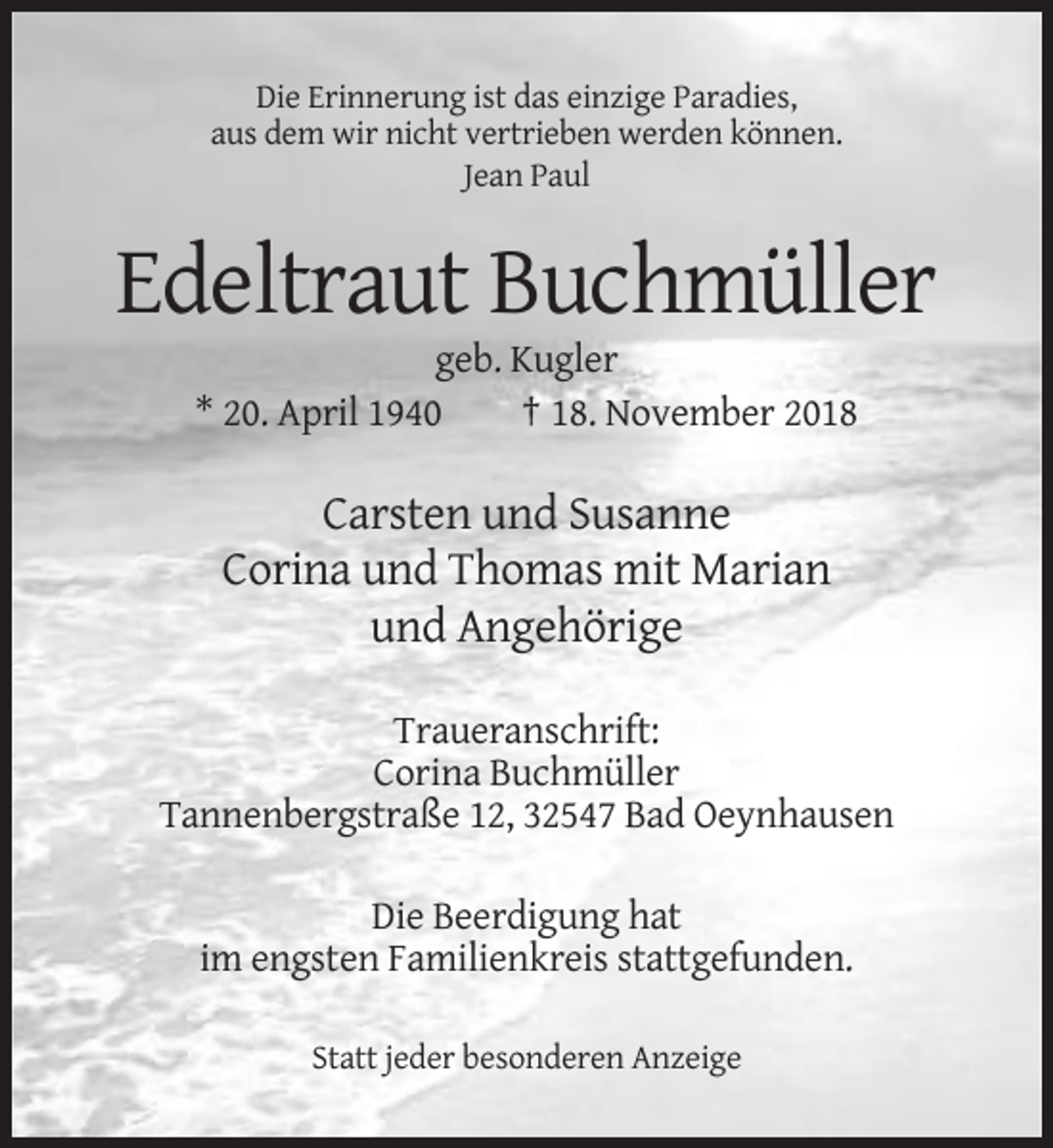 <p>Die Erinnerung ist das einzige Paradies,<br />aus dem wir nicht vertrieben werden können.<br />Jean Paul</p><p>Edeltraut Buchmüller<br />geb. Kugler<br />* 20. April 1940<br />† 18. November 2018</p><p>Carsten und Susanne<br />Corina und Thomas mit Marian<br />und Angehörige<br />Traueranschrift:<br />Corina Buchmüller<br />Tannenbergstraße 12, 32547 Bad Oeynhausen<br />Die Beerdigung hat<br />im engsten Familienkreis stattgefunden.<br />Statt jeder besonderen Anzeige</p>
